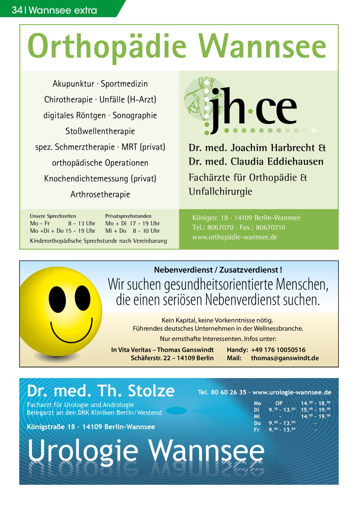 34 Wannsee extra  Orthopädie Wannsee Akupunktur · Sportmedizin Chirotherapie · Unfälle (H-Arzt) digitales Röntgen · Sonographie Stoßwellentherapie spez. Schmerztherapie · MRT (privat) orthopädische Operationen  Fachärzte für Orthopädie & Unfallchirurgie  Knochendichtemessung (privat) Arthrosetherapie Unsere Sprechzeiten  Privatsprechstunden  Mo - Fr 8 - 13 Uhr Mo +Di + Do 15 - 19 Uhr  Mo + Di 17 - 19 Uhr Mi + Do 8 - 10 Uhr  Dr. med. Joachim Harbrecht & Dr. med. Claudia Eddiehausen  Kinderorthopädische Sprechstunde nach Vereinbarung  Königstr. 18 · 14109 Berlin-Wannsee Tel.: 8067070 · Fax.: 80670710 www.orthopädie-wannsee.de  Nebenverdienst / Zusatzverdienst !  Wir suchen gesundheitsorientierte Menschen, die einen seriösen Nebenverdienst suchen. Kein Kapital, keine Vorkenntnisse nötig. Führendes deutsches Unternehmen in der Wellnessbranche. Nur ernsthafte Interessenten. Infos unter: In Vita Veritas – Thomas Ganswindt Schäferstr. 22 – 14109 Berlin  Dr. med. Th. Stolze Facharzt für Urologie und Andrologie Belegarzt an den DRK Kliniken Berlin/Westend  Königstraße 18 ∙ 14109 Berlin-Wannsee  Handy: +49 176 10050516 Mail: thomas@ganswindt.de  Tel. 80 60 26 35 ∙ www.urologie-wannsee.de Mo Di Mi Do Fr  Urologie Wannsee  OP 14.00 – 18.00 9.30 – 13.00 15.00 – 19.00 – 14.00 – 19.00 9.00 – 13.00 – 9.00 – 13.00 – –