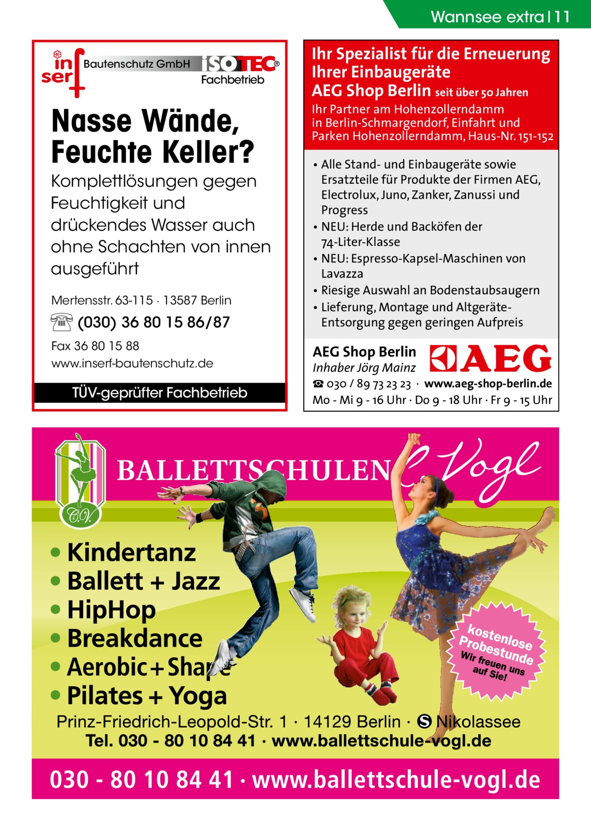 Wannsee extra 11 Bautenschutz GmbH  Fachbetrieb  Nasse Wände, Feuchte Keller? Komplettlösungen gegen Feuchtigkeit und drückendes Wasser auch ohne Schachten von innen ausgeführt Mertensstr. 63-115 · 13587 Berlin  (030) 36 80 15 86/87 Fax 36 80 15 88 www.inserf-bautenschutz.de  TÜV-geprüfter Fachbetrieb  Ihr Spezialist für die Erneuerung Ihrer Einbaugeräte AEG Shop Berlin seit über 50 Jahren  Ihr Partner am Hohenzollerndamm in Berlin-Schmargendorf, Einfahrt und Parken Hohenzollerndamm, Haus-Nr. 151-152 • Alle Stand- und Einbaugeräte sowie Ersatzteile für Produkte der Firmen AEG, Electrolux, Juno, Zanker, Zanussi und Progress • NEU: Herde und Backöfen der 74-Liter-Klasse • NEU: Espresso-Kapsel-Maschinen von Lavazza • Riesige Auswahl an Bodenstaubsaugern • Lieferung, Montage und AltgeräteEntsorgung gegen geringen Aufpreis  AEG Shop Berlin Inhaber Jörg Mainz  ☎ 030 / 89 73 23 23 · www.aeg-shop-berlin.de Mo - Mi 9 - 16 Uhr · Do 9 - 18 Uhr · Fr 9 - 15 Uhr
