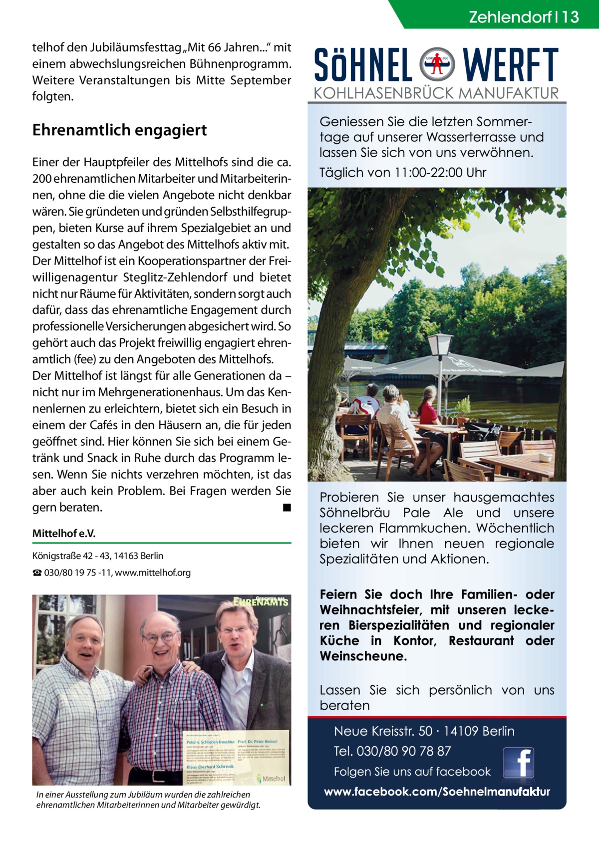 Zehlendorf Ratgeber 13 telhof den Jubiläumsfesttag „Mit 66 Jahren...“ mit einem abwechslungsreichen Bühnenprogramm. Weitere Veranstaltungen bis Mitte September folgten.  Ehrenamtlich engagiert Einer der Hauptpfeiler des Mittelhofs sind die ca. 200 ehrenamtlichen Mitarbeiter und Mitarbeiterinnen, ohne die die vielen Angebote nicht denkbar wären. Sie gründeten und gründen Selbsthilfegruppen, bieten Kurse auf ihrem Spezialgebiet an und gestalten so das Angebot des Mittelhofs aktiv mit. Der Mittelhof ist ein Kooperationspartner der Freiwilligenagentur Steglitz-Zehlendorf und bietet nicht nur Räume für Aktivitäten, sondern sorgt auch dafür, dass das ehrenamtliche Engagement durch professionelle Versicherungen abgesichert wird. So gehört auch das Projekt freiwillig engagiert ehrenamtlich (fee) zu den Angeboten des Mittelhofs. Der Mittelhof ist längst für alle Generationen da – nicht nur im Mehrgenerationenhaus. Um das Kennenlernen zu erleichtern, bietet sich ein Besuch in einem der Cafés in den Häusern an, die für jeden geöffnet sind. Hier können Sie sich bei einem Getränk und Snack in Ruhe durch das Programm lesen. Wenn Sie nichts verzehren möchten, ist das aber auch kein Problem. Bei Fragen werden Sie gern beraten.� ◾ Mittelhof e.V. Königstraße 42 - 43, 14163 Berlin ☎ 030/80 19 75 -11, www.mittelhof.org  In einer Ausstellung zum Jubiläum wurden die zahlreichen ehrenamtlichen Mitarbeiterinnen und Mitarbeiter gewürdigt.