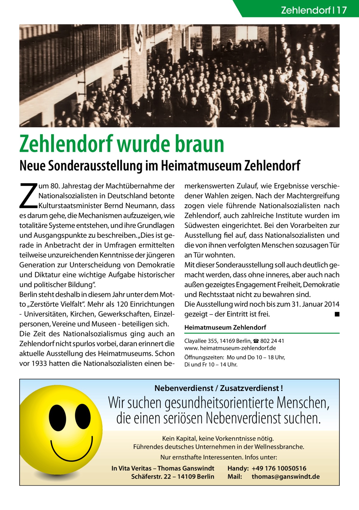 Zehlendorf 17  Zehlendorf wurde braun  Neue Sonderausstellung im Heimatmuseum Zehlendorf  Z  um 80. Jahrestag der Machtübernahme der Nationalsozialisten in Deutschland betonte Kulturstaatsminister Bernd Neumann, dass es darum gehe, die Mechanismen aufzuzeigen, wie totalitäre Systeme entstehen, und ihre Grundlagen und Ausgangspunkte zu beschreiben. „Dies ist gerade in Anbetracht der in Umfragen ermittelten teilweise unzureichenden Kenntnisse der jüngeren Generation zur Unterscheidung von Demokratie und Diktatur eine wichtige Aufgabe historischer und politischer Bildung“. Berlin steht deshalb in diesem Jahr unter dem Motto „Zerstörte Vielfalt“. Mehr als 120 Einrichtungen - Universitäten, Kirchen, Gewerkschaften, Einzelpersonen, Vereine und Museen - beteiligen sich. Die Zeit des Nationalsozialismus ging auch an Zehlendorf nicht spurlos vorbei, daran erinnert die aktuelle Ausstellung des Heimatmuseums. Schon vor 1933 hatten die Nationalsozialisten einen be merkenswerten Zulauf, wie Ergebnisse verschiedener Wahlen zeigen. Nach der Machtergreifung zogen viele führende Nationalsozialisten nach Zehlendorf, auch zahlreiche Institute wurden im Südwesten eingerichtet. Bei den Vorarbeiten zur Ausstellung fiel auf, dass Nationalsozialisten und die von ihnen verfolgten Menschen sozusagen Tür an Tür wohnten. Mit dieser Sonderausstellung soll auch deutlich gemacht werden, dass ohne inneres, aber auch nach außen gezeigtes Engagement Freiheit, Demokratie und Rechtsstaat nicht zu bewahren sind. Die Ausstellung wird noch bis zum 31. Januar 2014 gezeigt – der Eintritt ist frei. � ◾ Heimatmuseum Zehlendorf Clayallee 355, 14169 Berlin, ☎ 802 24 41 www. heimatmuseum-­zehlendorf.de Öffnungszeiten: Mo und Do 10 – 18 Uhr, Di und Fr 10 – 14 Uhr.  Nebenverdienst / Zusatzverdienst !  Wir suchen gesundheitsorientierte Menschen, die einen seriösen Nebenverdienst suchen. Kein Kapital, keine Vorkenntnisse nötig. Führendes deutsches Unternehmen in der Wellnessbranche. Nur ernsthafte Interessenten. Infos unter: In Vita Veritas – Thomas Ganswindt Schäferstr. 22 – 14109 Berlin  Handy: +49 176 10050516 Mail: thomas@ganswindt.de
