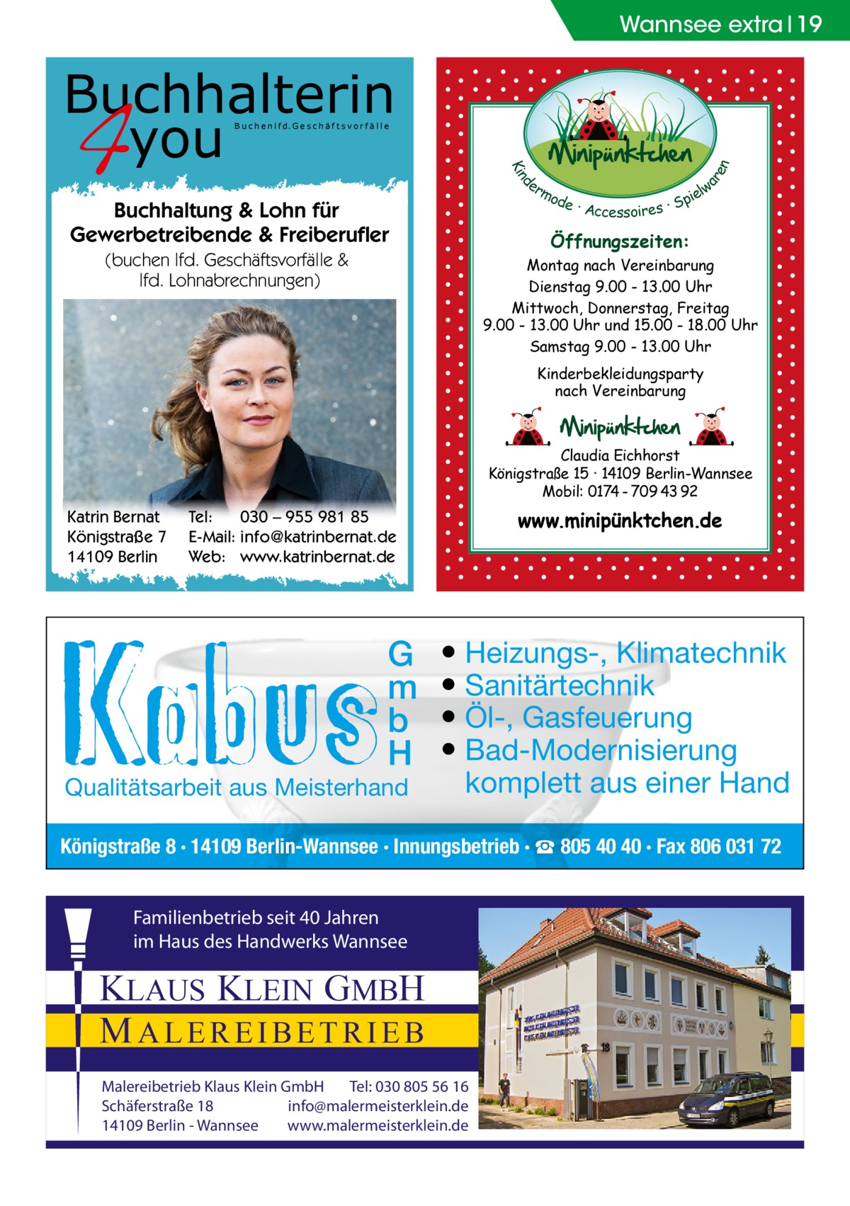 Wannsee extra 19  Buchhalterin you  d Kin  ar en  B u c h e n l f d. G e s c h ä f t s v o r f ä l l e  er lw mo pie de · Accessoires · S  Buchhaltung & Lohn für Gewerbetreibende & Freiberufler  Öffnungszeiten:  (buchen lfd. Geschäftsvorfälle & lfd. Lohnabrechnungen)  Montag nach Vereinbarung Dienstag 9.00 - 13.00 Uhr Mittwoch, Donnerstag, Freitag 9.00 - 13.00 Uhr und 15.00 - 18.00 Uhr Samstag 9.00 - 13.00 Uhr Kinderbekleidungsparty nach Vereinbarung  Claudia Eichhorst Königstraße 15 · 14109 Berlin-Wannsee Mobil: 0174 - 709 43 92  Katrin Bernat Königstraße 7 14109 Berlin  www.minipünktchen.de  Tel: 030 – 955 981 85 E-Mail: info@katrinbernat.de Web: www.katrinbernat.de  G m b H  Qualitätsarbeit aus Meisterhand  ● Heizungs-, Klimatechnik ● Sanitärtechnik ● Öl-, Gasfeuerung ● Bad-Modernisierung komplett aus einer Hand  Königstraße 8 · 14109 Berlin-Wannsee · Innungsbetrieb · ☎ 805 40 40 · Fax 806 031 72 Familienbetrieb seit 40 Jahren im Haus des Handwerks Wannsee  KLAUS KLEIN GMBH MALEREIBETRIEB Malereibetrieb Klaus Klein GmbH Tel: 030 805 56 16 Schäferstraße 18 info@malermeisterklein.de 14109 Berlin - Wannsee www.malermeisterklein.de