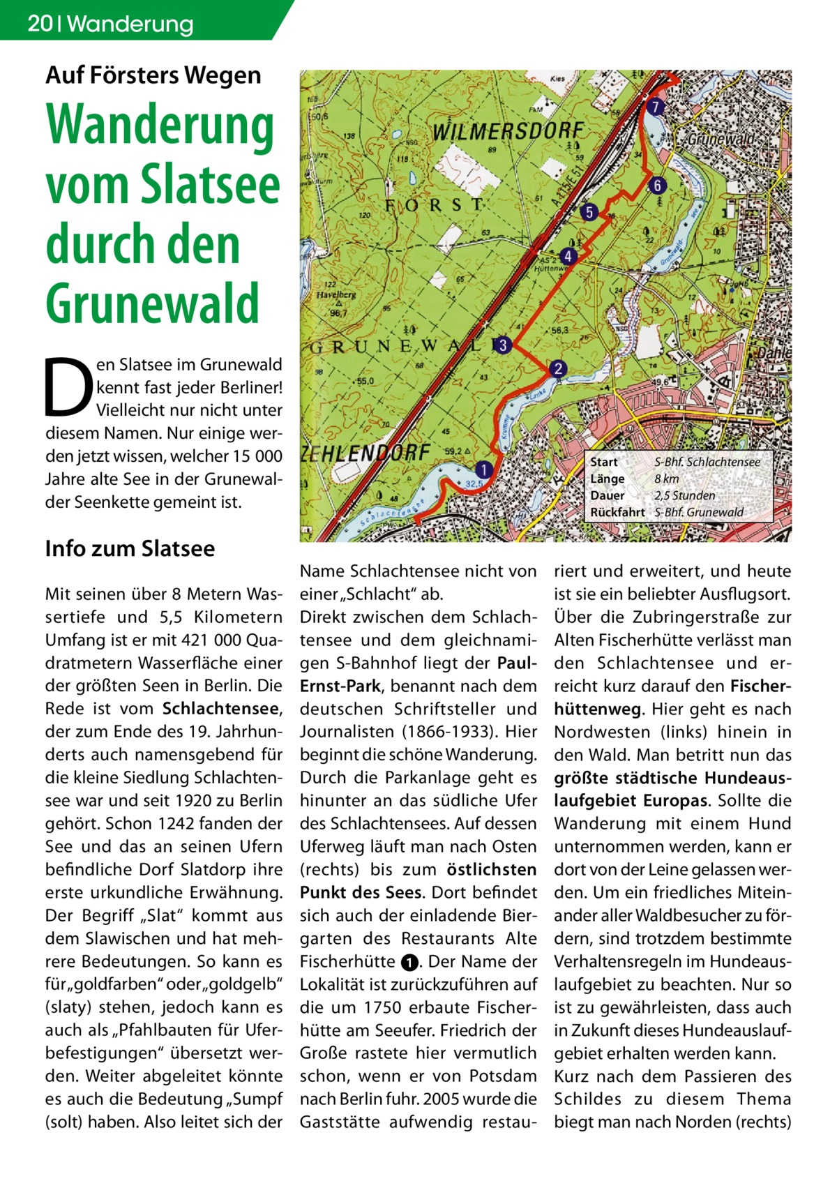 20 Wanderung  Auf försters Wegen  Wanderung vom Slatsee durch den Grunewald  D  en Slatsee im Grunewald kennt fast jeder Berliner! Vielleicht nur nicht unter diesem Namen. Nur einige werden jetzt wissen, welcher 15 000 Jahre alte See in der Grunewalder Seenkette gemeint ist.  Info zum Slatsee Mit seinen über 8 Metern Wassertiefe und 5,5 Kilometern Umfang ist er mit 421 000 Quadratmetern Wasserfläche einer der größten Seen in Berlin. Die Rede ist vom Schlachtensee, der zum Ende des 19. Jahrhunderts auch namensgebend für die kleine Siedlung Schlachtensee war und seit 1920 zu Berlin gehört. Schon 1242 fanden der See und das an seinen Ufern befindliche Dorf Slatdorp ihre erste urkundliche Erwähnung. Der Begriff „Slat“ kommt aus dem Slawischen und hat mehrere Bedeutungen. So kann es für „goldfarben“ oder „goldgelb“ (slaty) stehen, jedoch kann es auch als „Pfahlbauten für Uferbefestigungen“ übersetzt werden. Weiter abgeleitet könnte es auch die Bedeutung „Sumpf (solt) haben. Also leitet sich der  Start Länge Dauer Rückfahrt  Name Schlachtensee nicht von einer „Schlacht“ ab. Direkt zwischen dem Schlachtensee und dem gleichnamigen S-Bahnhof liegt der PaulErnst-Park, benannt nach dem deutschen Schriftsteller und Journalisten (1866-1933). Hier beginnt die schöne Wanderung. Durch die Parkanlage geht es hinunter an das südliche Ufer des Schlachtensees. Auf dessen Uferweg läuft man nach Osten (rechts) bis zum östlichsten Punkt des Sees. Dort befindet sich auch der einladende Biergarten des Restaurants Alte Fischerhütte ➊. Der Name der Lokalität ist zurückzuführen auf die um 1750 erbaute Fischerhütte am Seeufer. Friedrich der Große rastete hier vermutlich schon, wenn er von Potsdam nach Berlin fuhr. 2005 wurde die Gaststätte aufwendig restau S-Bhf. Schlachtensee 8 km 2,5 Stunden S-Bhf. Grunewald  riert und erweitert, und heute ist sie ein beliebter Ausflugsort. Über die Zubringerstraße zur Alten Fischerhütte verlässt man den Schlachtensee und erreicht kurz darauf den fischerhüttenweg. Hier geht es nach Nordwesten (links) hinein in den Wald. Man betritt nun das größte städtische Hundeauslaufgebiet Europas. Sollte die Wanderung mit einem Hund unternommen werden, kann er dort von der Leine gelassen werden. Um ein friedliches Miteinander aller Waldbesucher zu fördern, sind trotzdem bestimmte Verhaltensregeln im Hundeauslaufgebiet zu beachten. Nur so ist zu gewährleisten, dass auch in Zukunft dieses Hundeauslaufgebiet erhalten werden kann. Kurz nach dem Passieren des Schildes zu diesem Thema biegt man nach Norden (rechts)