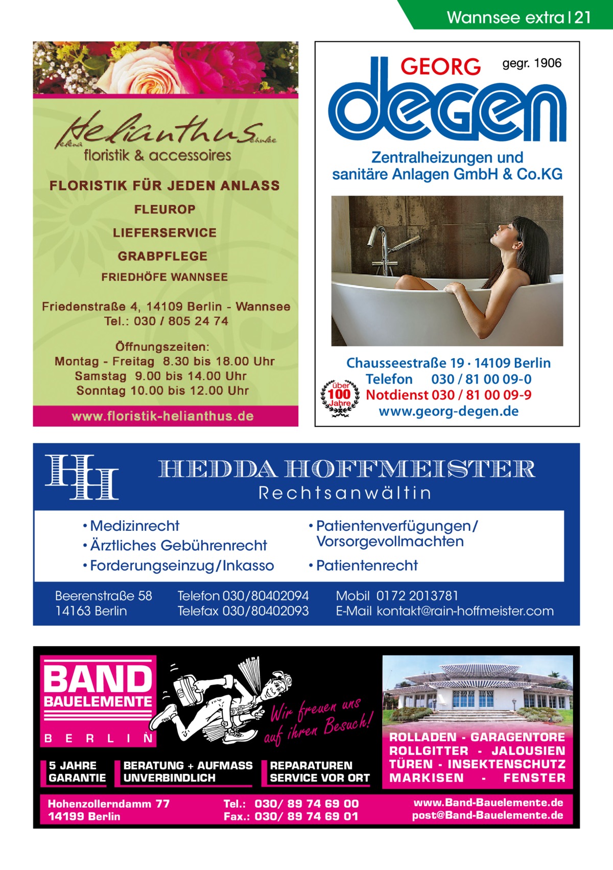 Wannsee extra 21  Chausseestraße 19 · 14109 Berlin Telefon 030 / 81 00 09-0 Notdienst 030 / 81 00 09-9 www.georg-degen.de  HEDDA HOFFMEISTER Rechtsanwältin  • Medizinrecht • Ärztliches Gebührenrecht • Forderungseinzug/Inkasso Beerenstraße 58 14163 Berlin  R  5 JAHRE GARANTIE  L  I  N  BERATUNG + AUFMASS UNVERBINDLICH  Hohenzollerndamm 77 14199 Berlin  Mobil 0172 2013781 E-Mail kontakt@rain-hoffmeister.com  ns Wir freuenesuuch! auf ihren B  BAUELEMENTE E  • Patientenrecht  Telefon 030/80402094 Telefax 030/80402093  BAND B  • Patientenverfügungen/ Vorsorgevollmachten  REPARATUREN SERVICE VOR ORT  Tel.: 030/ 89 74 69 00 Fax.: 030/ 89 74 69 01  ROLLADEN - GARAGENTORE ROLLGITTER - JALOUSIEN TÜREN - INSEKTENSCHUTZ M A RK ISEN FENS T ER www.Band-Bauelemente.de post@Band-Bauelemente.de