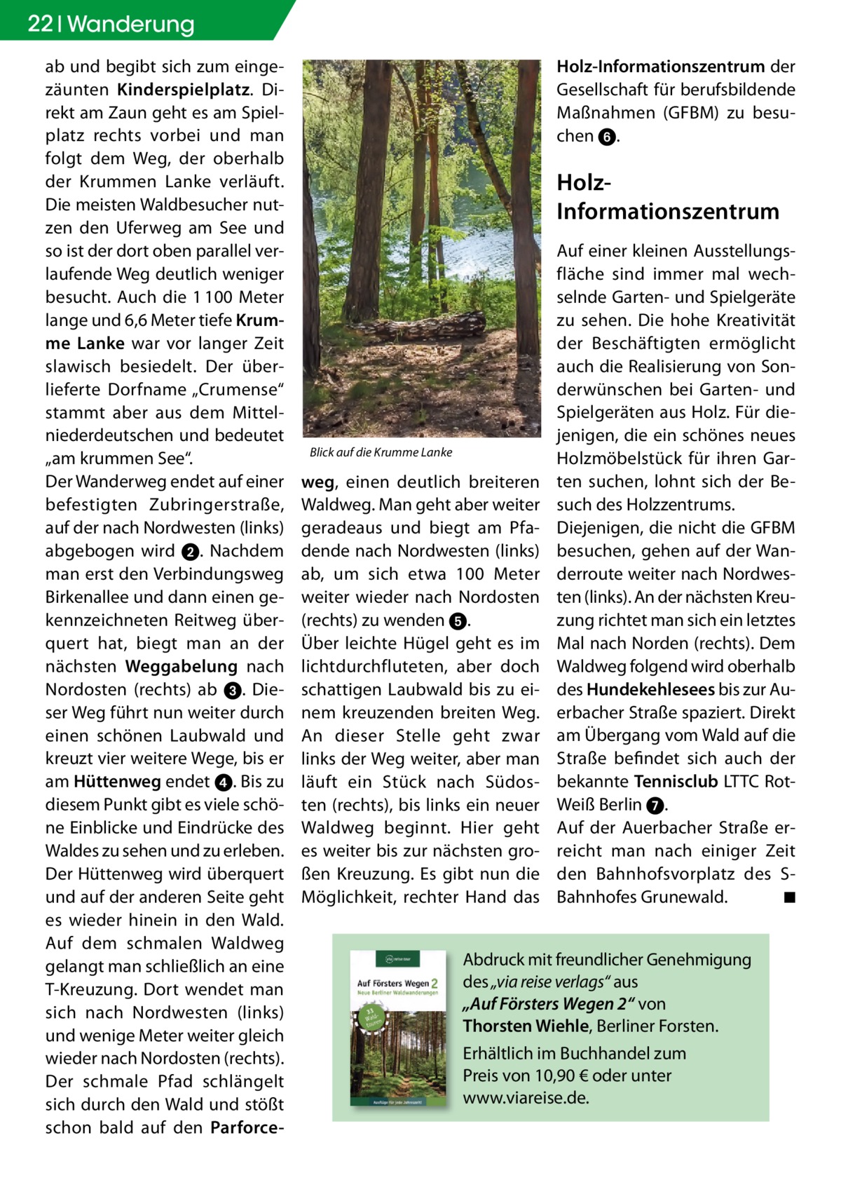 22 Wanderung ab und begibt sich zum eingezäunten Kinderspielplatz. Direkt am Zaun geht es am Spielplatz rechts vorbei und man folgt dem Weg, der oberhalb der Krummen Lanke verläuft. Die meisten Waldbesucher nutzen den Uferweg am See und so ist der dort oben parallel verlaufende Weg deutlich weniger besucht. Auch die 1 100 Meter lange und 6,6 Meter tiefe Krumme Lanke war vor langer Zeit slawisch besiedelt. Der überlieferte Dorfname „Crumense“ stammt aber aus dem Mittelniederdeutschen und bedeutet „am krummen See“. Der Wanderweg endet auf einer befestigten Zubringerstraße, auf der nach Nordwesten (links) abgebogen wird ➋. Nachdem man erst den Verbindungsweg Birkenallee und dann einen gekennzeichneten Reitweg überquert hat, biegt man an der nächsten Weggabelung nach Nordosten (rechts) ab ➌. Dieser Weg führt nun weiter durch einen schönen Laubwald und kreuzt vier weitere Wege, bis er am Hüttenweg endet ➍. Bis zu diesem Punkt gibt es viele schöne Einblicke und Eindrücke des Waldes zu sehen und zu erleben. Der Hüttenweg wird überquert und auf der anderen Seite geht es wieder hinein in den Wald. Auf dem schmalen Waldweg gelangt man schließlich an eine T-Kreuzung. Dort wendet man sich nach Nordwesten (links) und wenige Meter weiter gleich wieder nach Nordosten (rechts). Der schmale Pfad schlängelt sich durch den Wald und stößt schon bald auf den Parforce Holz-Informationszentrum der Gesellschaft für berufsbildende Maßnahmen (GFBM) zu besuchen ➏.  HolzInformationszentrum  Blick auf die Krumme Lanke  weg, einen deutlich breiteren Waldweg. Man geht aber weiter geradeaus und biegt am Pfadende nach Nordwesten (links) ab, um sich etwa 100 Meter weiter wieder nach Nordosten (rechts) zu wenden ➎. Über leichte Hügel geht es im lichtdurchfluteten, aber doch schattigen Laubwald bis zu einem kreuzenden breiten Weg. An dieser Stelle geht zwar links der Weg weiter, aber man läuft ein Stück nach Südosten (rechts), bis links ein neuer Waldweg beginnt. Hier geht es weiter bis zur nächsten großen Kreuzung. Es gibt nun die Möglichkeit, rechter Hand das  Auf einer kleinen Ausstellungsfläche sind immer mal wechselnde Garten- und Spielgeräte zu sehen. Die hohe Kreativität der Beschäftigten ermöglicht auch die Realisierung von Sonderwünschen bei Garten- und Spielgeräten aus Holz. Für diejenigen, die ein schönes neues Holzmöbelstück für ihren Garten suchen, lohnt sich der Besuch des Holzzentrums. Diejenigen, die nicht die GFBM besuchen, gehen auf der Wanderroute weiter nach Nordwesten (links). An der nächsten Kreuzung richtet man sich ein letztes Mal nach Norden (rechts). Dem Waldweg folgend wird oberhalb des Hundekehlesees bis zur Auerbacher Straße spaziert. Direkt am Übergang vom Wald auf die Straße befindet sich auch der bekannte tennisclub LTTC RotWeiß Berlin ➐. Auf der Auerbacher Straße erreicht man nach einiger Zeit den Bahnhofsvorplatz des SBahnhofes Grunewald. ◾  Abdruck mit freundlicher Genehmigung des „via reise verlags“ aus „Auf Försters Wegen 2“ von thorsten Wiehle, Berliner Forsten. Erhältlich im Buchhandel zum Preis von 10,90 € oder unter www.viareise.de.