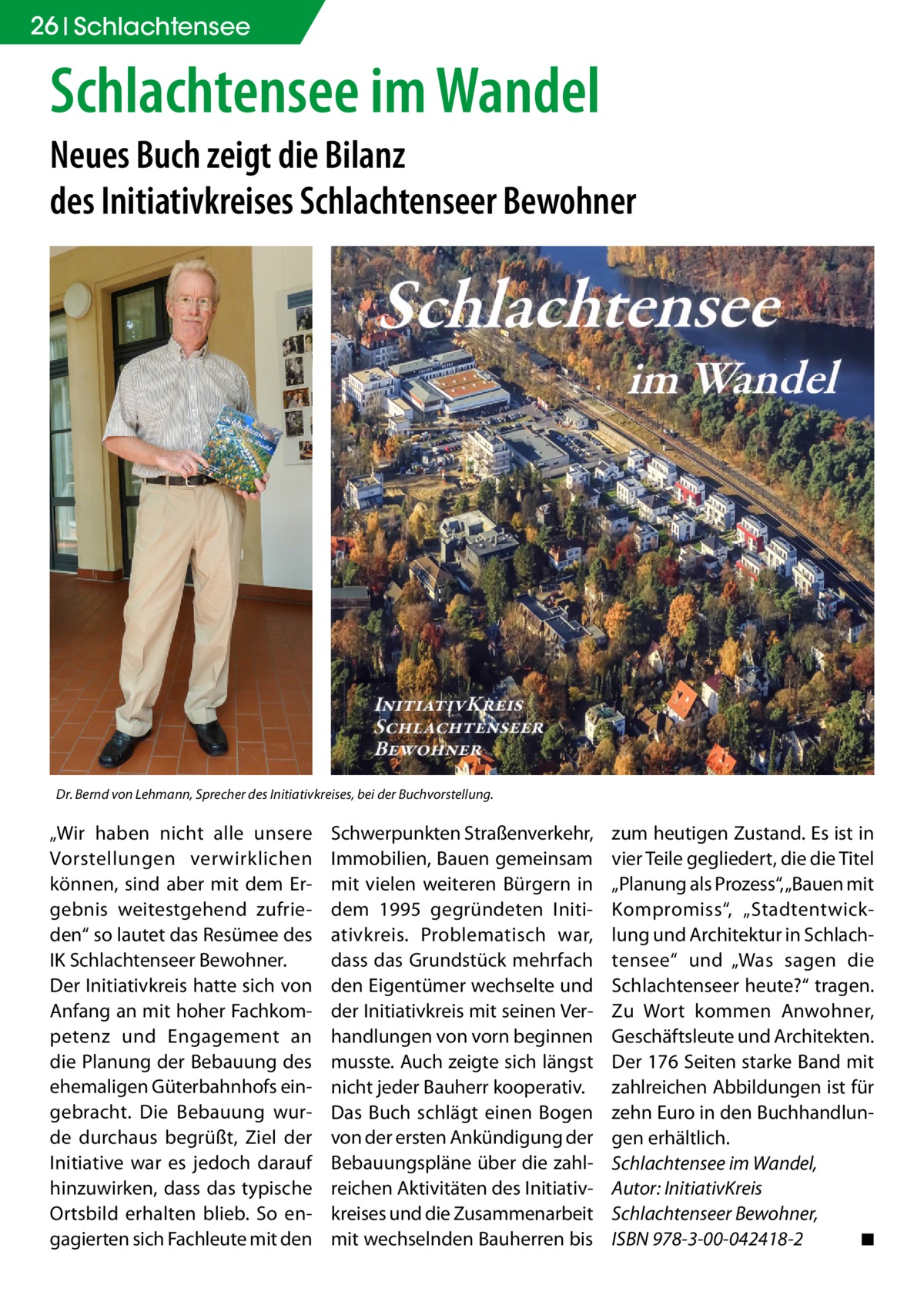 26 Schlachtensee  Schlachtensee im Wandel Neues Buch zeigt die Bilanz des Initiativkreises Schlachtenseer Bewohner  Dr. Bernd von Lehmann, Sprecher des Initiativkreises, bei der Buchvorstellung.  „Wir haben nicht alle unsere Vorstellungen verwirklichen können, sind aber mit dem Ergebnis weitestgehend zufrieden“ so lautet das Resümee des IK Schlachtenseer Bewohner. Der Initiativkreis hatte sich von Anfang an mit hoher Fachkompetenz und Engagement an die Planung der Bebauung des ehemaligen Güterbahnhofs eingebracht. Die Bebauung wurde durchaus begrüßt, Ziel der Initiative war es jedoch darauf hinzuwirken, dass das typische Ortsbild erhalten blieb. So engagierten sich Fachleute mit den  Schwerpunkten Straßenverkehr, Immobilien, Bauen gemeinsam mit vielen weiteren Bürgern in dem 1995 gegründeten Initiativkreis. Problematisch war, dass das Grundstück mehrfach den Eigentümer wechselte und der Initiativkreis mit seinen Verhandlungen von vorn beginnen musste. Auch zeigte sich längst nicht jeder Bauherr kooperativ. Das Buch schlägt einen Bogen von der ersten Ankündigung der Bebauungspläne über die zahlreichen Aktivitäten des Initiativkreises und die Zusammenarbeit mit wechselnden Bauherren bis  zum heutigen Zustand. Es ist in vier Teile gegliedert, die die Titel „Planung als Prozess“, „Bauen mit Kompromiss“, „Stadtentwicklung und Architektur in Schlachtensee“ und „Was sagen die Schlachtenseer heute?“ tragen. Zu Wort kommen Anwohner, Geschäftsleute und Architekten. Der 176 Seiten starke Band mit zahlreichen Abbildungen ist für zehn Euro in den Buchhandlungen erhältlich. Schlachtensee im Wandel, Autor: InitiativKreis Schlachtenseer Bewohner, ISBN 978-3-00-042418-2 � ◾
