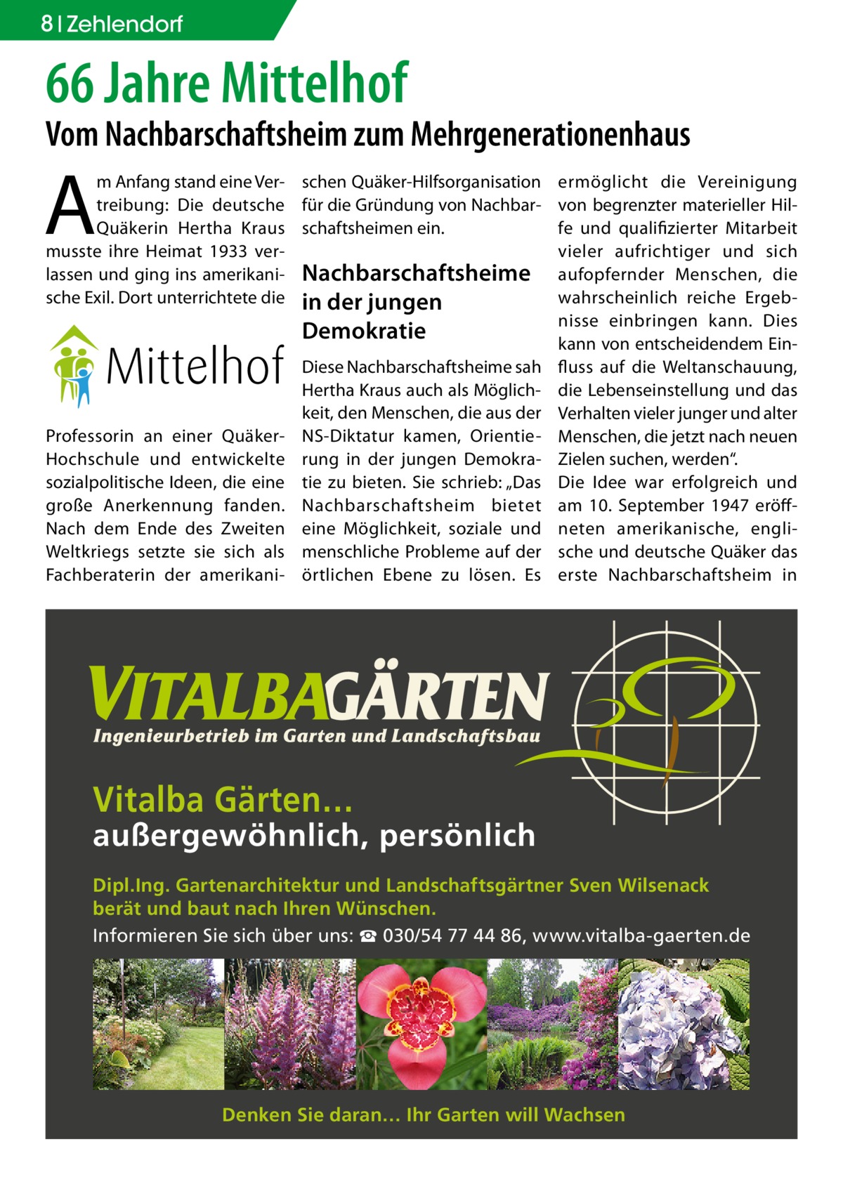 8 Zehlendorf  66 Jahre Mittelhof  Vom Nachbarschaftsheim zum Mehrgenerationenhaus  A  m Anfang stand eine Ver- schen Quäker-Hilfsorganisation treibung: Die deutsche für die Gründung von NachbarQuäkerin Hertha Kraus schaftsheimen ein. musste ihre Heimat 1933 verlassen und ging ins amerikani- Nachbarschaftsheime sche Exil. Dort unterrichtete die in der jungen  Demokratie  Professorin an einer QuäkerHochschule und entwickelte sozialpolitische Ideen, die eine große Anerkennung fanden. Nach dem Ende des Zweiten Weltkriegs setzte sie sich als Fachberaterin der amerikani Diese Nachbarschaftsheime sah Hertha Kraus auch als Möglichkeit, den Menschen, die aus der NS-Diktatur kamen, Orientierung in der jungen Demokratie zu bieten. Sie schrieb: „Das Nachbarschaftsheim bietet eine Möglichkeit, soziale und menschliche Probleme auf der örtlichen Ebene zu lösen. Es  ermöglicht die Vereinigung von begrenzter materieller Hilfe und qualifizierter Mitarbeit vieler aufrichtiger und sich aufopfernder Menschen, die wahrscheinlich reiche Ergebnisse einbringen kann. Dies kann von entscheidendem Einfluss auf die Weltanschauung, die Lebenseinstellung und das Verhalten vieler junger und alter Menschen, die jetzt nach neuen Zielen suchen, werden“. Die Idee war erfolgreich und am 10. September 1947 eröffneten amerikanische, englische und deutsche Quäker das erste Nachbarschaftsheim in  Vitalba Gärten…  außergewöhnlich, persönlich Dipl.Ing. Gartenarchitektur und Landschaftsgärtner Sven Wilsenack berät und baut nach Ihren Wünschen. Informieren Sie sich über uns: ☎ 030/54 77 44 86, www.vitalba-gaerten.de  Denken Sie daran… Ihr Garten will Wachsen