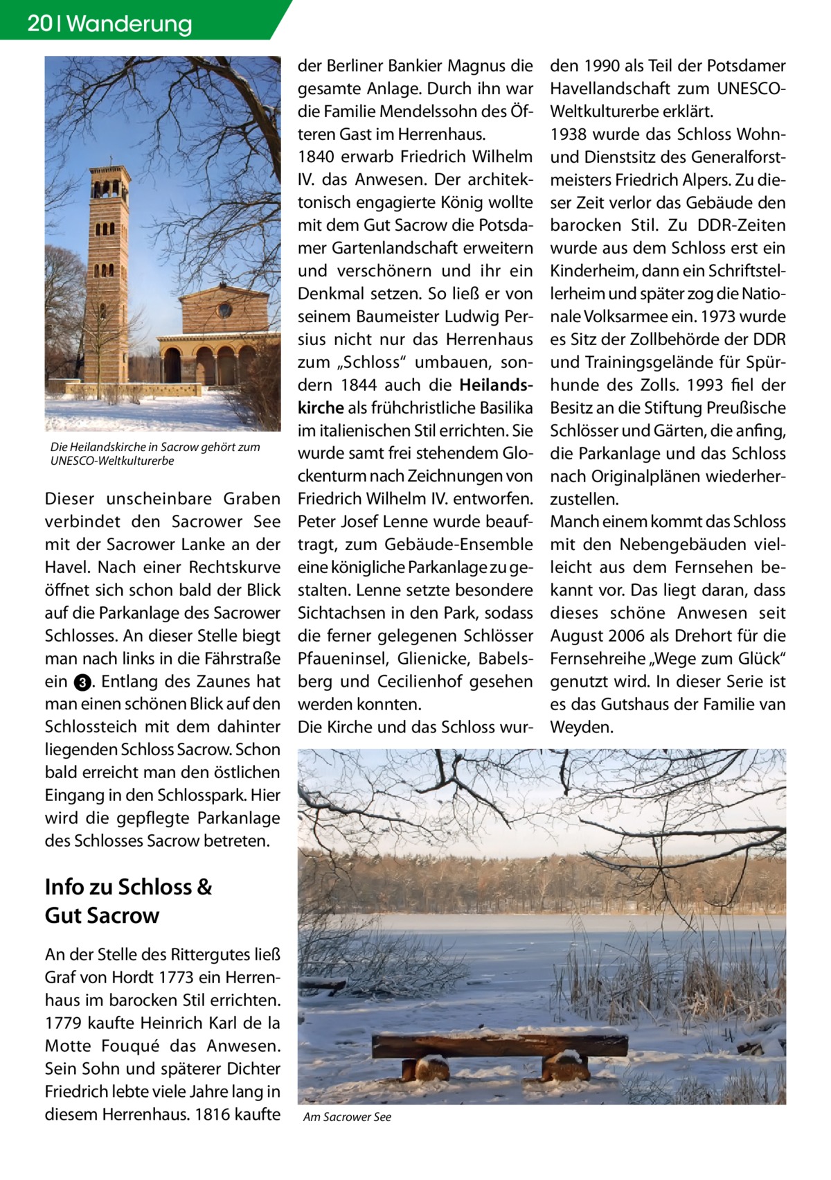 20 Wanderung  Die Heilandskirche in Sacrow gehört zum UNESCO-Weltkulturerbe  Dieser unscheinbare Graben verbindet den Sacrower See mit der Sacrower Lanke an der Havel. Nach einer Rechtskurve öffnet sich schon bald der Blick auf die Parkanlage des Sacrower Schlosses. An dieser Stelle biegt man nach links in die Fährstraße ein 3. Entlang des Zaunes hat man einen schönen Blick auf den Schlossteich mit dem dahinter liegenden Schloss Sacrow. Schon bald erreicht man den östlichen Eingang in den Schlosspark. Hier wird die gepflegte Parkanlage des Schlosses Sacrow betreten.  der Berliner Bankier Magnus die gesamte Anlage. Durch ihn war die Familie Mendelssohn des Öfteren Gast im Herrenhaus. 1840 erwarb Friedrich Wilhelm IV. das Anwesen. Der architektonisch engagierte König wollte mit dem Gut Sacrow die Potsdamer Gartenlandschaft erweitern und verschönern und ihr ein Denkmal setzen. So ließ er von seinem Baumeister Ludwig Persius nicht nur das Herrenhaus zum „Schloss“ umbauen, sondern 1844 auch die Heilandskirche als frühchristliche Basilika im italienischen Stil errichten. Sie wurde samt frei stehendem Glockenturm nach Zeichnungen von Friedrich Wilhelm IV. entworfen. Peter Josef Lenne wurde beauftragt, zum Gebäude-Ensemble eine königliche Parkanlage zu gestalten. Lenne setzte besondere Sichtachsen in den Park, sodass die ferner gelegenen Schlösser Pfaueninsel, Glienicke, Babelsberg und Cecilienhof gesehen werden konnten. Die Kirche und das Schloss wur Info zu Schloss & Gut Sacrow An der Stelle des Rittergutes ließ Graf von Hordt 1773 ein Herrenhaus im barocken Stil errichten. 1779 kaufte Heinrich Karl de la Motte Fouqué das Anwesen. Sein Sohn und späterer Dichter Friedrich lebte viele Jahre lang in diesem Herrenhaus. 1816 kaufte  Am Sacrower See  den 1990 als Teil der Potsdamer Havellandschaft zum UNESCOWeltkulturerbe erklärt. 1938 wurde das Schloss Wohnund Dienstsitz des Generalforstmeisters Friedrich Alpers. Zu dieser Zeit verlor das Gebäude den barocken Stil. Zu DDR-Zeiten wurde aus dem Schloss erst ein Kinderheim, dann ein Schriftstellerheim und später zog die Nationale Volksarmee ein. 1973 wurde es Sitz der Zollbehörde der DDR und Trainingsgelände für Spürhunde des Zolls. 1993 fiel der Besitz an die Stiftung Preußische Schlösser und Gärten, die anfing, die Parkanlage und das Schloss nach Originalplänen wiederherzustellen. Manch einem kommt das Schloss mit den Nebengebäuden vielleicht aus dem Fernsehen bekannt vor. Das liegt daran, dass dieses schöne Anwesen seit August 2006 als Drehort für die Fernsehreihe „Wege zum Glück“ genutzt wird. In dieser Serie ist es das Gutshaus der Familie van Weyden.