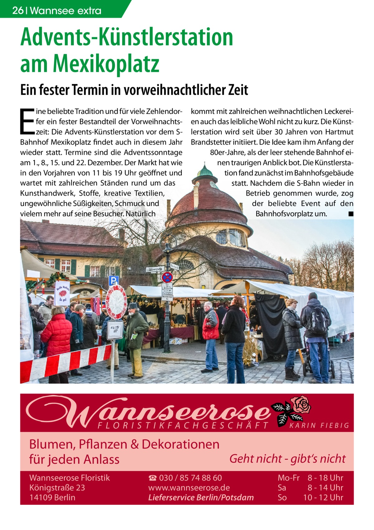 26 Wannsee extra  Advents-Künstlerstation am Mexikoplatz Ein fester Termin in vorweihnachtlicher Zeit  E  ine beliebte Tradition und für viele Zehlendorfer ein fester Bestandteil der Vorweihnachtszeit: Die Advents-Künstlerstation vor dem SBahnhof Mexikoplatz findet auch in diesem Jahr wieder statt. Termine sind die Adventssonntage am 1., 8., 15. und 22. Dezember. Der Markt hat wie in den Vorjahren von 11 bis 19 Uhr geöffnet und wartet mit zahlreichen Ständen rund um das Kunsthandwerk, Stoffe, kreative Textilien, ungewöhnliche Süßigkeiten, Schmuck und vielem mehr auf seine Besucher. Natürlich  kommt mit zahlreichen weihnachtlichen Leckereien auch das leibliche Wohl nicht zu kurz. Die Künstlerstation wird seit über 30 Jahren von Hartmut Brandstetter initiiert. Die Idee kam ihm Anfang der 80er-Jahre, als der leer stehende Bahnhof einen traurigen Anblick bot. Die Künstlerstation fand zunächst im Bahnhofsgebäude statt. Nachdem die S-Bahn wieder in Betrieb genommen wurde, zog der beliebte Event auf den Bahnhofsvorplatz um. � ◾  FLORISTIKFACHGESCHÄFT  KARIN FIEBIG  Blumen, Pflanzen & Dekorationen Geht nicht - gibt‘s nicht für jeden Anlass Wannseerose Floristik Königstraße 23 14109 Berlin  ☎ 030 / 85 74 88 60 www.wannseerose.de Lieferservice Berlin/Potsdam  Mo-Fr 8 - 18 Uhr Sa 8 - 14 Uhr So 10 - 12 Uhr