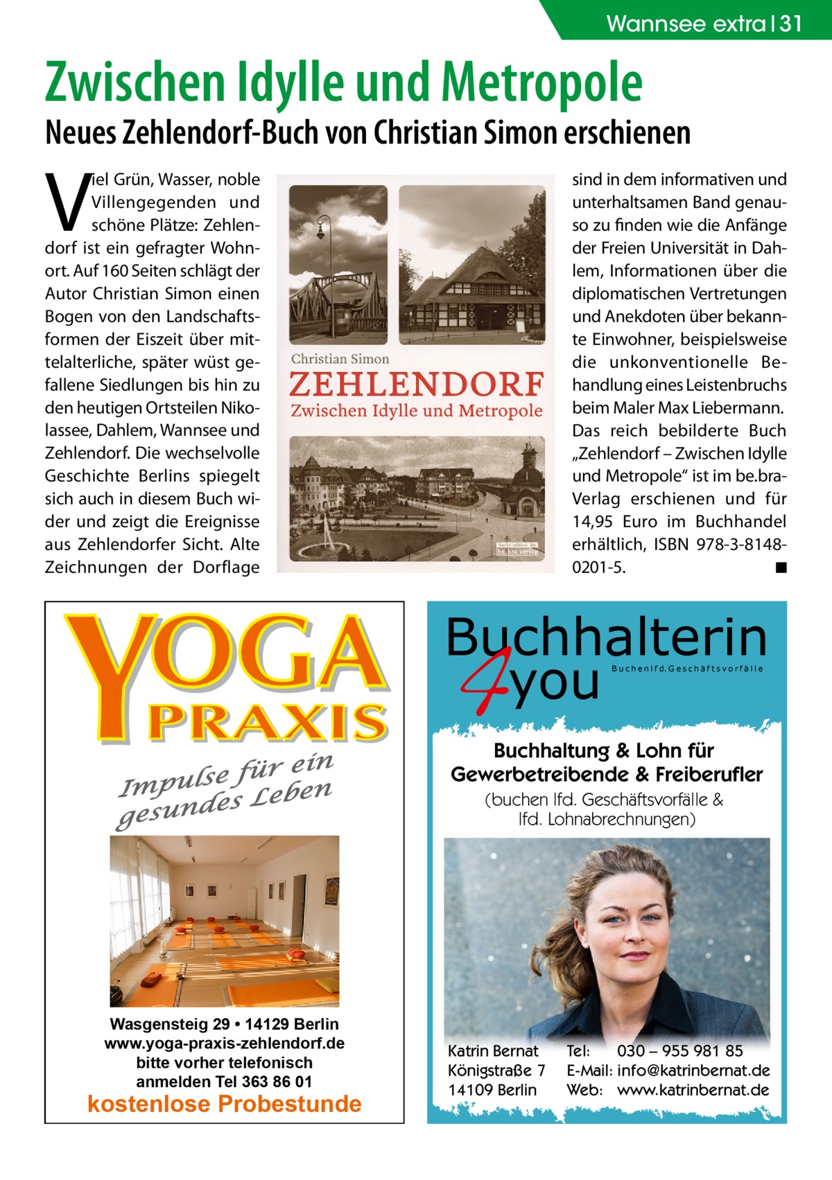 Wannsee extra 31  Zwischen Idylle und Metropole  Neues Zehlendorf-Buch von Christian Simon erschienen  V  iel Grün, Wasser, noble Villengegenden und schöne Plätze: Zehlendorf ist ein gefragter Wohnort. Auf 160 Seiten schlägt der Autor Christian Simon einen Bogen von den Landschaftsformen der Eiszeit über mittelalterliche, später wüst gefallene Siedlungen bis hin zu den heutigen Ortsteilen Nikolassee, Dahlem, Wannsee und Zehlendorf. Die wechselvolle Geschichte Berlins spiegelt sich auch in diesem Buch wider und zeigt die Ereignisse aus Zehlendorfer Sicht. Alte Zeichnungen der Dorflage  sind in dem informativen und unterhaltsamen Band genauso zu finden wie die Anfänge der Freien Universität in Dahlem, Informationen über die diplomatischen Vertretungen und Anekdoten über bekannte Einwohner, beispielsweise die unkonventionelle Behandlung eines Leistenbruchs beim Maler Max Liebermann. Das reich bebilderte Buch „Zehlendorf – Zwischen Idylle und Metropole“ ist im be.braVerlag erschienen und für 14,95 Euro im Buchhandel erhältlich, ISBN 978-3-81480201-5. � ◾  Buchhalterin you B u c h e n l f d. G e s c h ä f t s v o r f ä l l e  Buchhaltung & Lohn für Gewerbetreibende & Freiberufler (buchen lfd. Geschäftsvorfälle & lfd. Lohnabrechnungen)  Wasgensteig 29 • 14129 Berlin www.yoga-praxis-zehlendorf.de bitte vorher telefonisch anmelden Tel 363 86 01  kostenlose Probestunde  Katrin Bernat Königstraße 7 14109 Berlin  Tel: 030 – 955 981 85 E-Mail: info@katrinbernat.de Web: www.katrinbernat.de