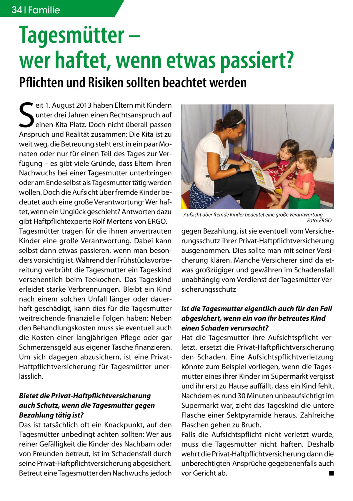 34 Familie  Tagesmütter – wer haftet, wenn etwas passiert? Pflichten und Risiken sollten beachtet werden  S  eit 1. August 2013 haben Eltern mit Kindern unter drei Jahren einen Rechtsanspruch auf einen Kita-Platz. Doch nicht überall passen Anspruch und Realität zusammen: Die Kita ist zu weit weg, die Betreuung steht erst in ein paar Monaten oder nur für einen Teil des Tages zur Verfügung – es gibt viele Gründe, dass Eltern ihren Nachwuchs bei einer Tagesmutter unterbringen oder am Ende selbst als Tagesmutter tätig werden wollen. Doch die Aufsicht über fremde Kinder bedeutet auch eine große Verantwortung: Wer haftet, wenn ein Unglück geschieht? Antworten dazu gibt Haftpflichtexperte Rolf Mertens von ERGO. Tagesmütter tragen für die ihnen anvertrauten Kinder eine große Verantwortung. Dabei kann selbst dann etwas passieren, wenn man besonders vorsichtig ist. Während der Frühstücksvorbereitung verbrüht die Tagesmutter ein Tageskind versehentlich beim Teekochen. Das Tageskind erleidet starke Verbrennungen. Bleibt ein Kind nach einem solchen Unfall länger oder dauerhaft geschädigt, kann dies für die Tagesmutter weitreichende finanzielle Folgen haben: Neben den Behandlungskosten muss sie eventuell auch die Kosten einer langjährigen Pflege oder gar Schmerzensgeld aus eigener Tasche finanzieren. Um sich dagegen abzusichern, ist eine PrivatHaftpflichtversicherung für Tagesmütter unerlässlich. Bietet die Privat-Haftpflichtversicherung auch Schutz, wenn die Tagesmutter gegen Bezahlung tätig ist? Das ist tatsächlich oft ein Knackpunkt, auf den Tagesmütter unbedingt achten sollten: Wer aus reiner Gefälligkeit die Kinder des Nachbarn oder von Freunden betreut, ist im Schadensfall durch seine Privat-Haftpflichtversicherung abgesichert. Betreut eine Tagesmutter den Nachwuchs jedoch  Aufsicht über fremde Kinder bedeutet eine große Verantwortung. � Foto: ERGO  gegen Bezahlung, ist sie eventuell vom Versicherungsschutz ihrer Privat-Haftpflichtversicherung ausgenommen. Dies sollte man mit seiner Versicherung klären. Manche Versicherer sind da etwas großzügiger und gewähren im Schadensfall unabhängig vom Verdienst der Tagesmütter Versicherungsschutz Ist die Tagesmutter eigentlich auch für den Fall abgesichert, wenn ein von ihr betreutes Kind einen Schaden verursacht? Hat die Tagesmutter ihre Aufsichtspflicht verletzt, ersetzt die Privat-Haftpflichtversicherung den Schaden. Eine Aufsichtspflichtverletzung könnte zum Beispiel vorliegen, wenn die Tagesmutter eines ihrer Kinder im Supermarkt vergisst und ihr erst zu Hause auffällt, dass ein Kind fehlt. Nachdem es rund 30 Minuten unbeaufsichtigt im Supermarkt war, zieht das Tageskind die untere Flasche einer Sektpyramide heraus. Zahlreiche Flaschen gehen zu Bruch. Falls die Aufsichtspflicht nicht verletzt wurde, muss die Tagesmutter nicht haften. Deshalb wehrt die Privat-Haftpflichtversicherung dann die unberechtigten Ansprüche gegebenenfalls auch vor Gericht ab. � ◾