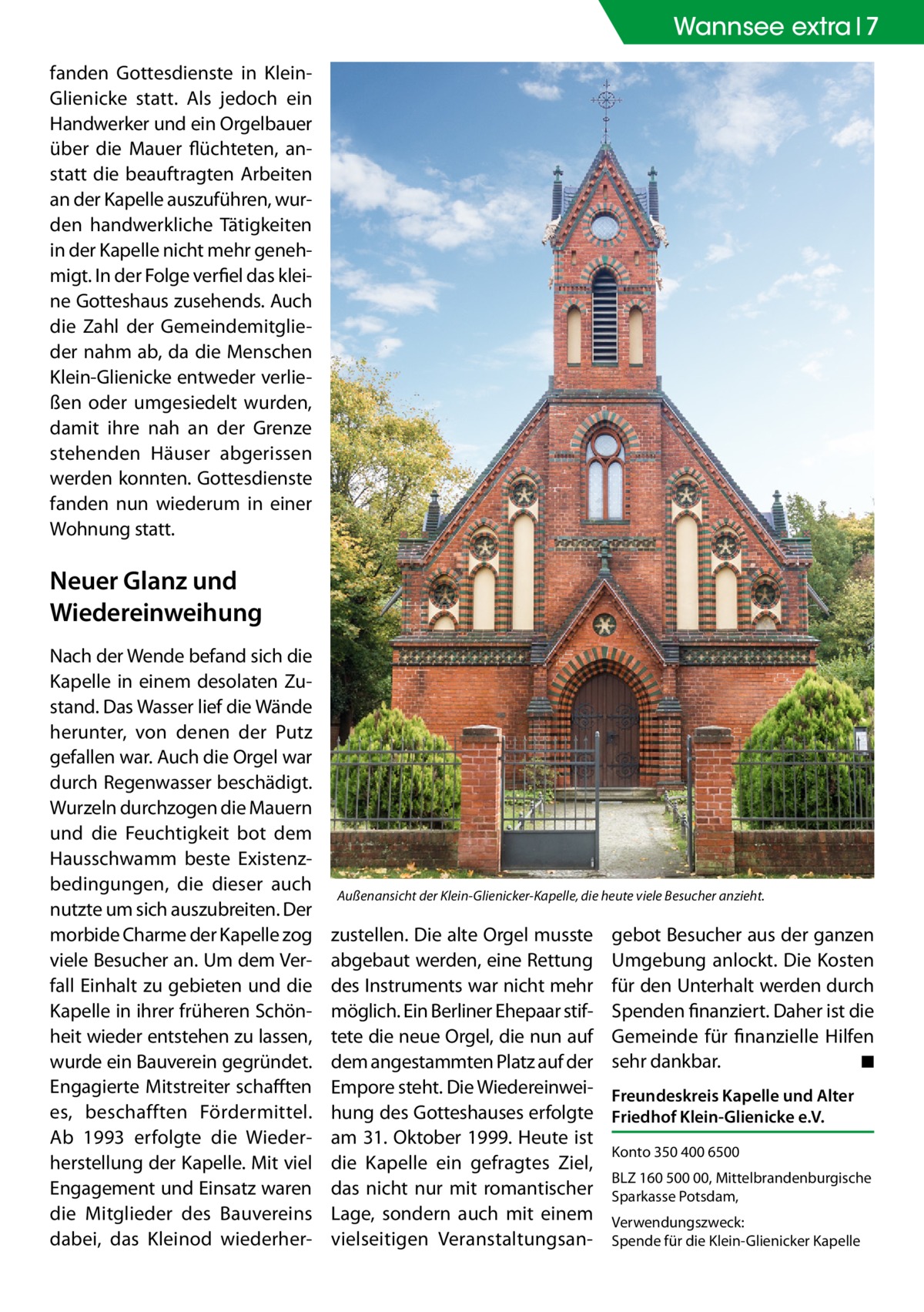 Wannsee Zehlendorf extra 7 fanden Gottesdienste in KleinGlienicke statt. Als jedoch ein Handwerker und ein Orgelbauer über die Mauer flüchteten, anstatt die beauftragten Arbeiten an der Kapelle auszuführen, wurden handwerkliche Tätigkeiten in der Kapelle nicht mehr genehmigt. In der Folge verfiel das kleine Gotteshaus zusehends. Auch die Zahl der Gemeindemitglieder nahm ab, da die Menschen Klein-Glienicke entweder verließen oder umgesiedelt wurden, damit ihre nah an der Grenze stehenden Häuser abgerissen werden konnten. Gottesdienste fanden nun wiederum in einer Wohnung statt.  Neuer Glanz und Wiedereinweihung Nach der Wende befand sich die Kapelle in einem desolaten Zustand. Das Wasser lief die Wände herunter, von denen der Putz gefallen war. Auch die Orgel war durch Regenwasser beschädigt. Wurzeln durchzogen die Mauern und die Feuchtigkeit bot dem Hausschwamm beste Existenzbedingungen, die dieser auch nutzte um sich auszubreiten. Der morbide Charme der Kapelle zog viele Besucher an. Um dem Verfall Einhalt zu gebieten und die Kapelle in ihrer früheren Schönheit wieder entstehen zu lassen, wurde ein Bauverein gegründet. Engagierte Mitstreiter schafften es, beschafften Fördermittel. Ab 1993 erfolgte die Wiederherstellung der Kapelle. Mit viel Engagement und Einsatz waren die Mitglieder des Bauvereins dabei, das Kleinod wiederher Außenansicht der Klein-Glienicker-Kapelle, die heute viele Besucher anzieht.  zustellen. Die alte Orgel musste abgebaut werden, eine Rettung des Instruments war nicht mehr möglich. Ein Berliner Ehepaar stiftete die neue Orgel, die nun auf dem angestammten Platz auf der Empore steht. Die Wiedereinweihung des Gotteshauses erfolgte am 31. Oktober 1999. Heute ist die Kapelle ein gefragtes Ziel, das nicht nur mit romantischer Lage, sondern auch mit einem vielseitigen Veranstaltungsan gebot Besucher aus der ganzen Umgebung anlockt. Die Kosten für den Unterhalt werden durch Spenden finanziert. Daher ist die Gemeinde für finanzielle Hilfen sehr dankbar. � ◾ Freundeskreis Kapelle und Alter Friedhof Klein-Glienicke e.V. Konto 350 400 6500 BLZ 160 500 00, Mittelbrandenburgische Sparkasse Potsdam, Verwendungszweck: Spende für die Klein-Glienicker Kapelle