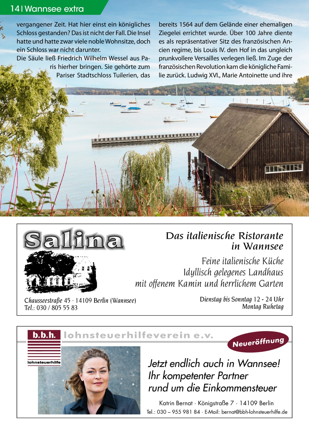 14 Wannsee extra vergangener Zeit. Hat hier einst ein königliches Schloss gestanden? Das ist nicht der Fall. Die Insel hatte und hatte zwar viele noble Wohnsitze, doch ein Schloss war nicht darunter. Die Säule ließ Friedrich Wilhelm Wessel aus Paris hierher bringen. Sie gehörte zum Pariser Stadtschloss Tuilerien, das  bereits 1564 auf dem Gelände einer ehemaligen Ziegelei errichtet wurde. Über 100 Jahre diente es als repräsentativer Sitz des französischen Ancien regime, bis Louis IV. den Hof in das ungleich prunkvollere Versailles verlegen ließ. Im Zuge der französischen Revolution kam die königliche Familie zurück. Ludwig XVI., Marie Antoinette und ihre  Das italienische Ristorante in Wannsee Feine italienische Küche Idyllisch gelegenes Landhaus mit offenem Kamin und herrlichem Garten Chausseestraße 45 · 14109 Berlin (Wannsee) Tel.: 030 / 805 55 83  Dienstag bis Sonntag 12 - 24 Uhr Montag Ruhetag  N e u e rö ff  nung  Jetzt endlich auch in Wannsee! Ihr kompetenter Partner rund um die Einkommensteuer Katrin Bernat · Königstraße 7 · 14109 Berlin Tel.: 030 – 955 981 84 · E-Mail: bernat@bbh-lohnsteuerhilfe.de
