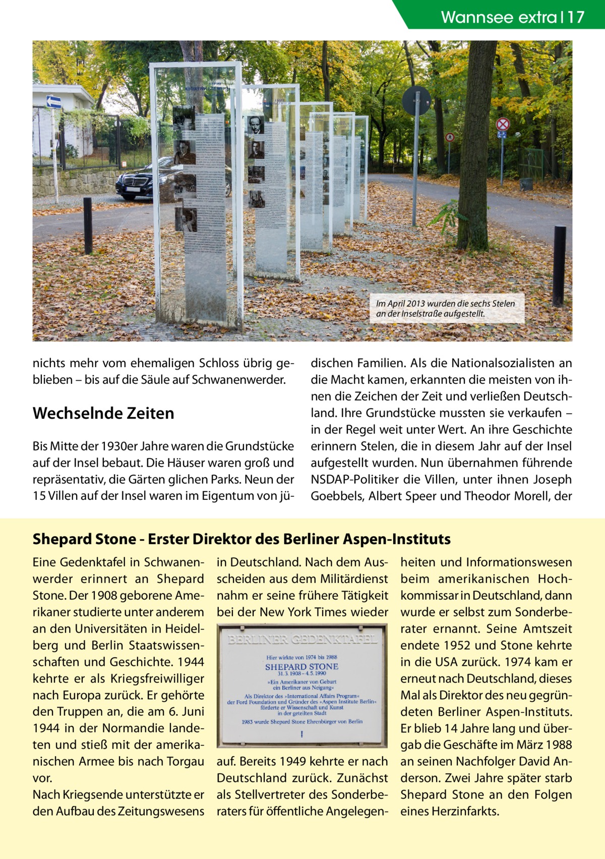 Wannsee extra 17  Im April 2013 wurden die sechs Stelen an der Inselstraße aufgestellt.  nichts mehr vom ehemaligen Schloss übrig geblieben – bis auf die Säule auf Schwanenwerder.  Wechselnde Zeiten Bis Mitte der 1930er Jahre waren die Grundstücke auf der Insel bebaut. Die Häuser waren groß und repräsentativ, die Gärten glichen Parks. Neun der 15 Villen auf der Insel waren im Eigentum von jü dischen Familien. Als die Nationalsozialisten an die Macht kamen, erkannten die meisten von ihnen die Zeichen der Zeit und verließen Deutschland. Ihre Grundstücke mussten sie verkaufen – in der Regel weit unter Wert. An ihre Geschichte erinnern Stelen, die in diesem Jahr auf der Insel aufgestellt wurden. Nun übernahmen führende NSDAP-Politiker die Villen, unter ihnen Joseph Goebbels, Albert Speer und Theodor Morell, der  Shepard Stone - Erster Direktor des Berliner Aspen-Instituts Eine Gedenktafel in Schwanenwerder erinnert an Shepard Stone. Der 1908 geborene Amerikaner studierte unter anderem an den Universitäten in Heidelberg und Berlin Staatswissenschaften und Geschichte. 1944 kehrte er als Kriegsfreiwilliger nach Europa zurück. Er gehörte den Truppen an, die am 6. Juni 1944 in der Normandie landeten und stieß mit der amerikanischen Armee bis nach Torgau vor. Nach Kriegsende unterstützte er den Aufbau des Zeitungswesens  in Deutschland. Nach dem Ausscheiden aus dem Militärdienst nahm er seine frühere Tätigkeit bei der New York Times wieder  auf. Bereits 1949 kehrte er nach Deutschland zurück. Zunächst als Stellvertreter des Sonderberaters für öffentliche Angelegen heiten und Informationswesen beim amerikanischen Hochkommissar in Deutschland, dann wurde er selbst zum Sonderberater ernannt. Seine Amtszeit endete 1952 und Stone kehrte in die USA zurück. 1974 kam er erneut nach Deutschland, dieses Mal als Direktor des neu gegründeten Berliner Aspen-Instituts. Er blieb 14 Jahre lang und übergab die Geschäfte im März 1988 an seinen Nachfolger David Anderson. Zwei Jahre später starb Shepard Stone an den Folgen eines Herzinfarkts.