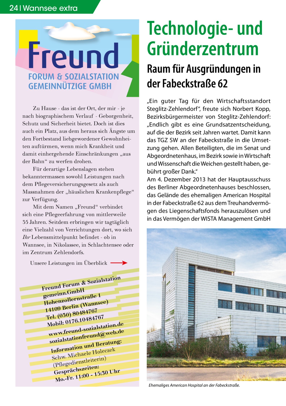 24 Wannsee extra  Technologie- und Gründerzentrum Raum für Ausgründungen in der Fabeckstraße 62 Zu Hause - das ist der Ort, der mir - je nach biographischem Verlauf - Geborgenheit, Schutz und Sicherheit bietet. Doch ist dies auch ein Platz, aus dem heraus sich Ängste um den Fortbestand liebgewordener Gewohnheiten auftürmen, wenn mich Krankheit und damit einhergehende Einschränkungen „aus der Bahn“ zu werfen drohen. Für derartige Lebenslagen stehen bekanntermassen sowohl Leistungen nach dem Pflegeversicherungsgesetz als auch Massnahmen der „häuslichen Krankenpflege“ zur Verfügung. Mit dem Namen „Freund“ verbindet sich eine Pflegeerfahrung von mittlerweile 35 Jahren. Seitdem erbringen wir tagtäglich eine Vielzahl von Verrichtungen dort, wo sich Ihr Lebensmittelpunkt befindet - ob in Wannsee, in Nikolassee, in Schlachtensee oder im Zentrum Zehlendorfs.  „Ein guter Tag für den Wirtschaftsstandort Steglitz-Zehlendorf“, freute sich Norbert Kopp, Bezirksbürgermeister von Steglitz-Zehlendorf: „Endlich gibt es eine Grundsatzentscheidung, auf die der Bezirk seit Jahren wartet. Damit kann das TGZ SW an der Fabeckstraße in die Umsetzung gehen. Allen Beteiligten, die im Senat und Abgeordnetenhaus, im Bezirk sowie in Wirtschaft und Wissenschaft die Weichen gestellt haben, gebührt großer Dank.“ Am 4. Dezember 2013 hat der Hauptausschuss des Berliner Abgeordnetenhauses beschlossen, das Gelände des ehemaligen American Hospital in der Fabeckstraße 62 aus dem Treuhandvermögen des Liegenschaftsfonds herauszulösen und in das Vermögen der WISTA Management GmbH  Unsere Leistungen im Überblick  lstation m & Sozia u r o F d n Freu .GmbH gemeinn rnstraße 1 lle o z Hohen nsee) rlin (Wan e B 9 0 141 7 6 7 ) 80484 Tel. (030 6.10484767 7 e Mobil: 01 lstation.d und-sozia @web.de e r .f w w w onfreund sozialstati tung: und Bera k n o ti a m r cze Info haele Hole ic M . w h c ) S nstleiterin (Pflegedie zeiten: s Gespräch 0 - 15:30 Uhr :0 1 1 Mo.-Fr.  Ehemaliges American Hospital an der Fabeckstraße.