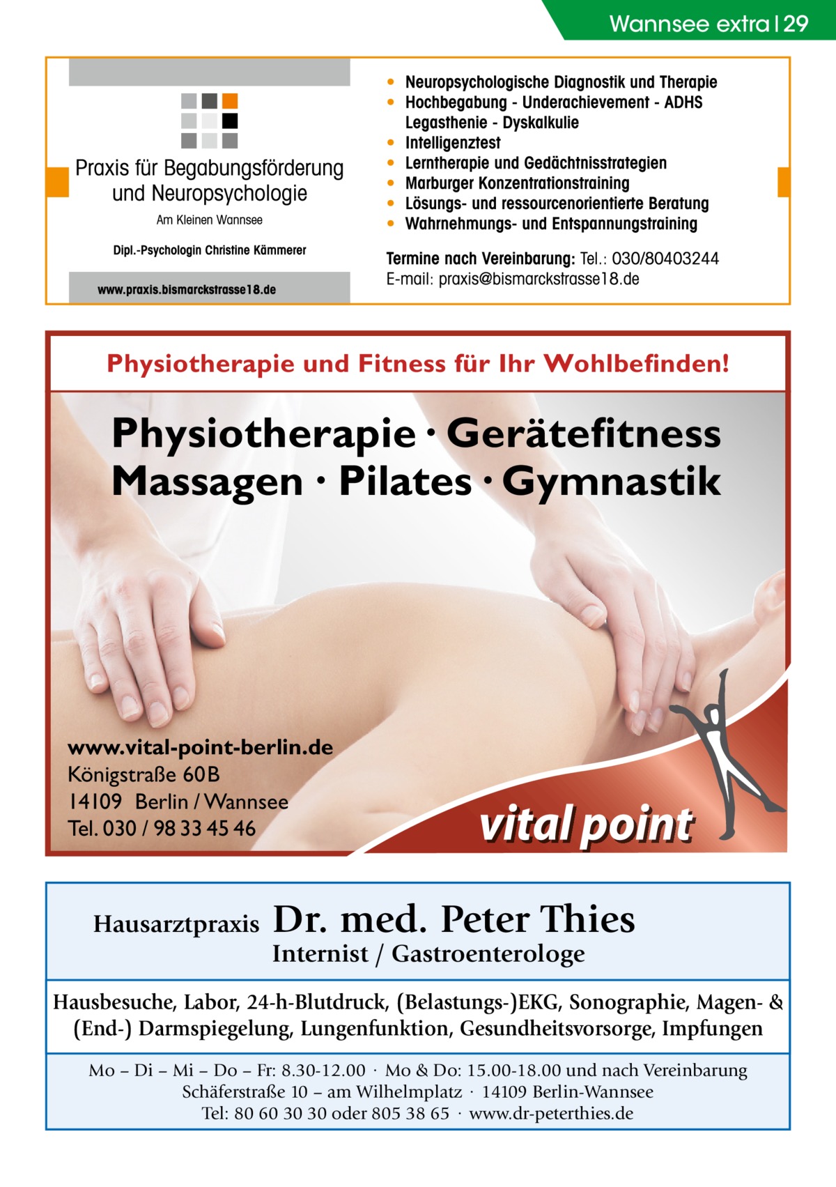 Wannsee extra 29  Physiotherapie und Fitness für Ihr Wohlbefinden!  Physiotherapie · Gerätefitness Massagen · Pilates · Gymnastik  www.vital-point-berlin.de Königstraße 60B 14109 Berlin / Wannsee Tel. 030 / 98 33 45 46  Hausarztpraxis  Dr. med. Peter Thies Internist / Gastroenterologe  Hausbesuche, Labor, 24-h-Blutdruck, (Belastungs-)EKG, Sonographie, Magen- & (End-) Darmspiegelung, Lungenfunktion, Gesundheitsvorsorge, Impfungen Mo – Di – Mi – Do – Fr: 8.30-12.00 · Mo & Do: 15.00-18.00 und nach Vereinbarung Schäferstraße 10 – am Wilhelmplatz · 14109 Berlin-Wannsee Tel: 80 60 30 30 oder 805 38 65 · www.dr-peterthies.de