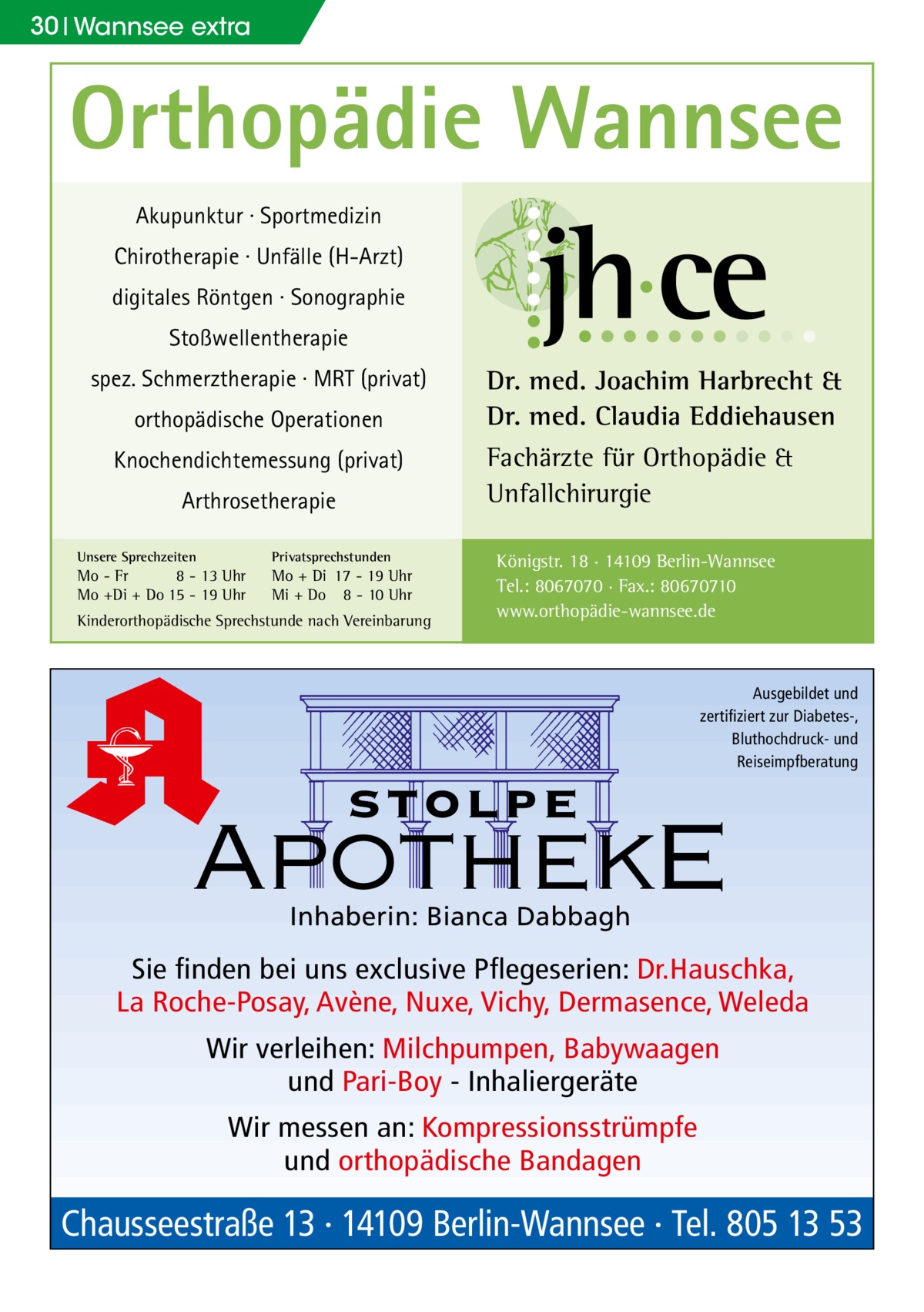 30 Wannsee extra  Orthopädie Wannsee Akupunktur · Sportmedizin Chirotherapie · Unfälle (H-Arzt) digitales Röntgen · Sonographie Stoßwellentherapie spez. Schmerztherapie · MRT (privat) orthopädische Operationen Knochendichtemessung (privat) Arthrosetherapie Unsere Sprechzeiten  Privatsprechstunden  Mo - Fr 8 - 13 Uhr Mo +Di + Do 15 - 19 Uhr  Mo + Di 17 - 19 Uhr Mi + Do 8 - 10 Uhr  Kinderorthopädische Sprechstunde nach Vereinbarung  Dr. med. Joachim Harbrecht & Dr. med. Claudia Eddiehausen Fachärzte für Orthopädie & Unfallchirurgie Königstr. 18 · 14109 Berlin-Wannsee Tel.: 8067070 · Fax.: 80670710 www.orthopädie-wannsee.de  Ausgebildet und zertifiziert zur Diabetes-, Bluthochdruck- und Reiseimpfberatung  stolpe  ApothekE Inhaberin: Bianca Dabbagh  Sie finden bei uns exclusive Pflegeserien: Dr.Hauschka, La Roche-Posay, Avène, Nuxe, Vichy, Dermasence, Weleda Wir verleihen: Milchpumpen, Babywaagen und Pari-Boy - Inhaliergeräte Wir messen an: Kompressionsstrümpfe und orthopädische Bandagen  Chausseestraße 13 · 14109 Berlin-Wannsee · Tel. 805 13 53