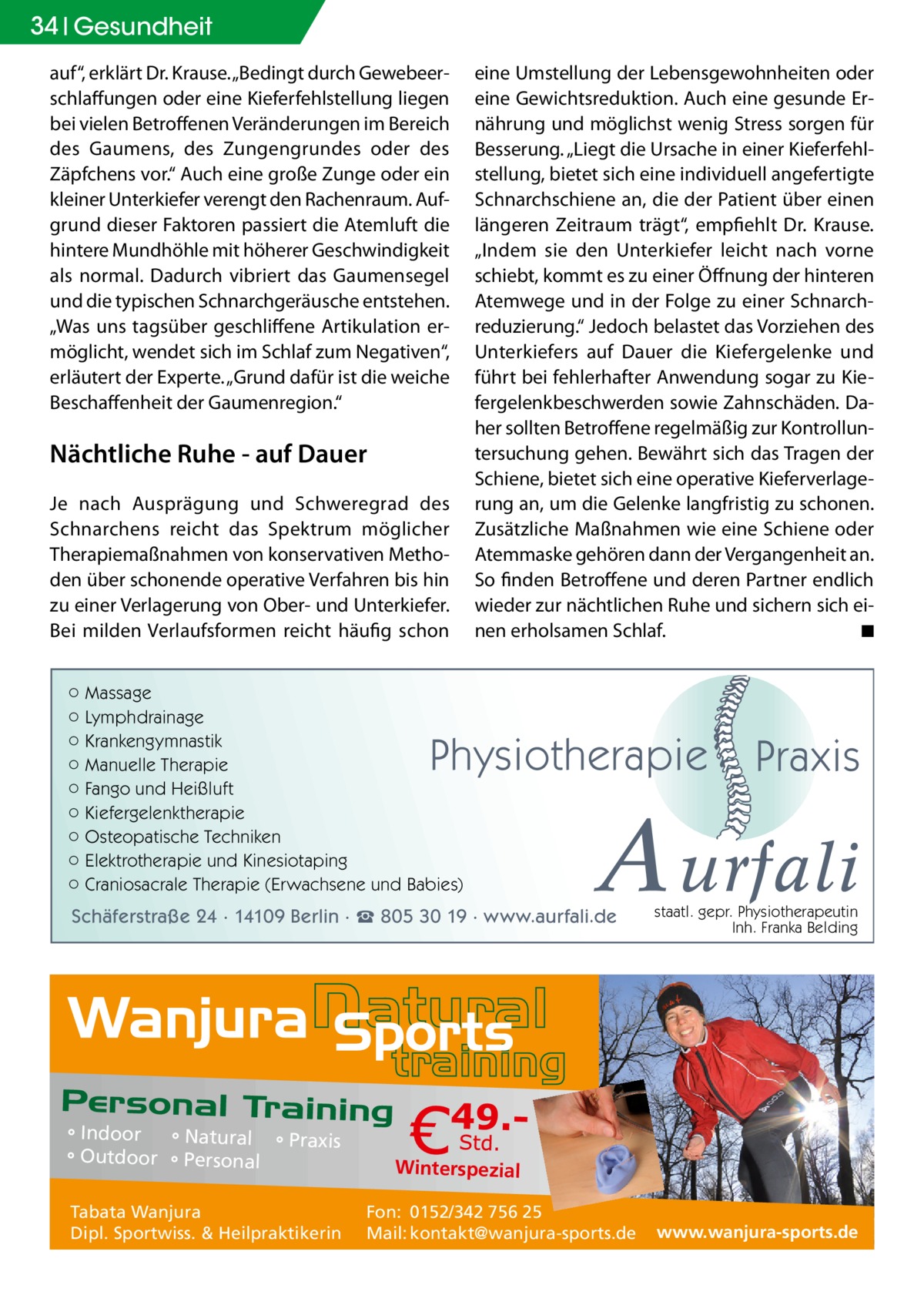 34 Gesundheit auf“, erklärt Dr. Krause. „Bedingt durch Gewebeerschlaffungen oder eine Kieferfehlstellung liegen bei vielen Betroffenen Veränderungen im Bereich des Gaumens, des Zungengrundes oder des Zäpfchens vor.“ Auch eine große Zunge oder ein kleiner Unterkiefer verengt den Rachenraum. Aufgrund dieser Faktoren passiert die Atemluft die hintere Mundhöhle mit höherer Geschwindigkeit als normal. Dadurch vibriert das Gaumensegel und die typischen Schnarchgeräusche entstehen. „Was uns tagsüber geschliffene Artikulation ermöglicht, wendet sich im Schlaf zum Negativen“, erläutert der Experte. „Grund dafür ist die weiche Beschaffenheit der Gaumenregion.“  Nächtliche Ruhe - auf Dauer Je nach Ausprägung und Schweregrad des Schnarchens reicht das Spektrum möglicher Therapiemaßnahmen von konservativen Methoden über schonende operative Verfahren bis hin zu einer Verlagerung von Ober- und Unterkiefer. Bei milden Verlaufsformen reicht häufig schon  eine Umstellung der Lebensgewohnheiten oder eine Gewichtsreduktion. Auch eine gesunde Ernährung und möglichst wenig Stress sorgen für Besserung. „Liegt die Ursache in einer Kieferfehlstellung, bietet sich eine individuell angefertigte Schnarchschiene an, die der Patient über einen längeren Zeitraum trägt“, empfiehlt Dr. Krause. „Indem sie den Unterkiefer leicht nach vorne schiebt, kommt es zu einer Öffnung der hinteren Atemwege und in der Folge zu einer Schnarchreduzierung.“ Jedoch belastet das Vorziehen des Unterkiefers auf Dauer die Kiefergelenke und führt bei fehlerhafter Anwendung sogar zu Kiefergelenkbeschwerden sowie Zahnschäden. Daher sollten Betroffene regelmäßig zur Kontrolluntersuchung gehen. Bewährt sich das Tragen der Schiene, bietet sich eine operative Kieferverlagerung an, um die Gelenke langfristig zu schonen. Zusätzliche Maßnahmen wie eine Schiene oder Atemmaske gehören dann der Vergangenheit an. So finden Betroffene und deren Partner endlich wieder zur nächtlichen Ruhe und sichern sich einen erholsamen Schlaf. � ◾  ○ Massage ○ Lymphdrainage ○ Krankengymnastik ○ Manuelle Therapie ○ Fango und Heißluft ○ Kiefergelenktherapie ○ Osteopatische Techniken ○ Elektrotherapie und Kinesiotaping ○ Craniosacrale Therapie (Erwachsene und Babies)  Physiotherapie  A urfali  Schäferstraße 24 · 14109 Berlin · ☎ 805 30 19 · www.aurfali.de  ° Indoor ° Natural ° Praxis ° Outdoor ° Personal Tabata Wanjura Dipl. Sportwiss. & Heilpraktikerin  Praxis  staatl. gepr. Physiotherapeutin Inh. Franka Belding  Winterspezial Fon: 0152/342 756 25 Mail: kontakt@wanjura-sports.de  www.wanjura-sports.de