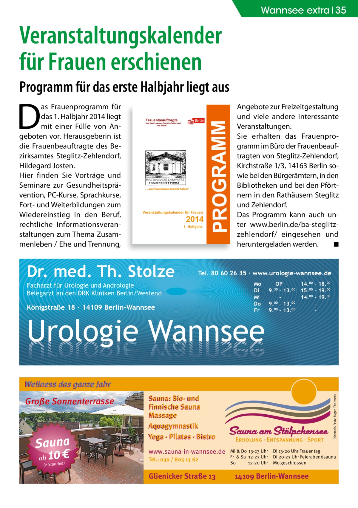 Wannsee extra 35  Veranstaltungskalender für Frauen erschienen Programm für das erste Halbjahr liegt aus  D  as Frauenprogramm für das 1. Halbjahr 2014 liegt mit einer Fülle von Angeboten vor. Herausgeberin ist die Frauenbeauftragte des Bezirksamtes Steglitz-Zehlendorf, Hildegard Josten. Hier finden Sie Vorträge und Seminare zur Gesundheitsprävention, PC-Kurse, Sprachkurse, Fort- und Weiterbildungen zum Wiedereinstieg in den Beruf, rechtliche Informationsveranstaltungen zum Thema Zusammenleben / Ehe und Trennung,  Angebote zur Freizeitgestaltung und viele andere interessante Veranstaltungen. Sie erhalten das Frauenprogramm im Büro der Frauenbeauftragten von Steglitz-Zehlendorf, Kirchstraße 1/3, 14163 Berlin sowie bei den Bürgerämtern, in den Bibliotheken und bei den Pförtnern in den Rathäusern Steglitz und Zehlendorf. Das Programm kann auch unter www.berlin.de/ba-steglitzzehlendorf/ eingesehen und heruntergeladen werden. ◾  Dr. med. Th. Stolze  Tel. 80 60 26 35 ∙ www.urologie-wannsee.de  Facharzt für Urologie und Andrologie Belegarzt an den DRK Kliniken Berlin/Westend  Königstraße 18 ∙ 14109 Berlin-Wannsee  Mo Di Mi Do Fr  Urologie Wannsee  OP 14.00 – 18.00 9.30 – 13.00 15.00 – 19.00 – 14.00 – 19.00 9.00 – 13.00 – 00 00 9. – 13. – –  Wellness das ganze Jahr  Sauna ab 10 € (2 Stunden)  Sauna: Bio- und Finnische Sauna Massage Aquagymnastik Yoga · Pilates · Bistro www.sauna-in-wannsee.de Tel.: 030 / 805 13 62  Glienicker Straße 13  (ehemals Prinz-Eugen-Thermen)  Große Sonnenterrasse  Mi & Do 13-23 Uhr Fr & Sa 12-23 Uhr So 12-20 Uhr  Di 13-20 Uhr Frauentag Di 20-23 Uhr Feierabendsauna Mo geschlossen  14109 Berlin-Wannsee