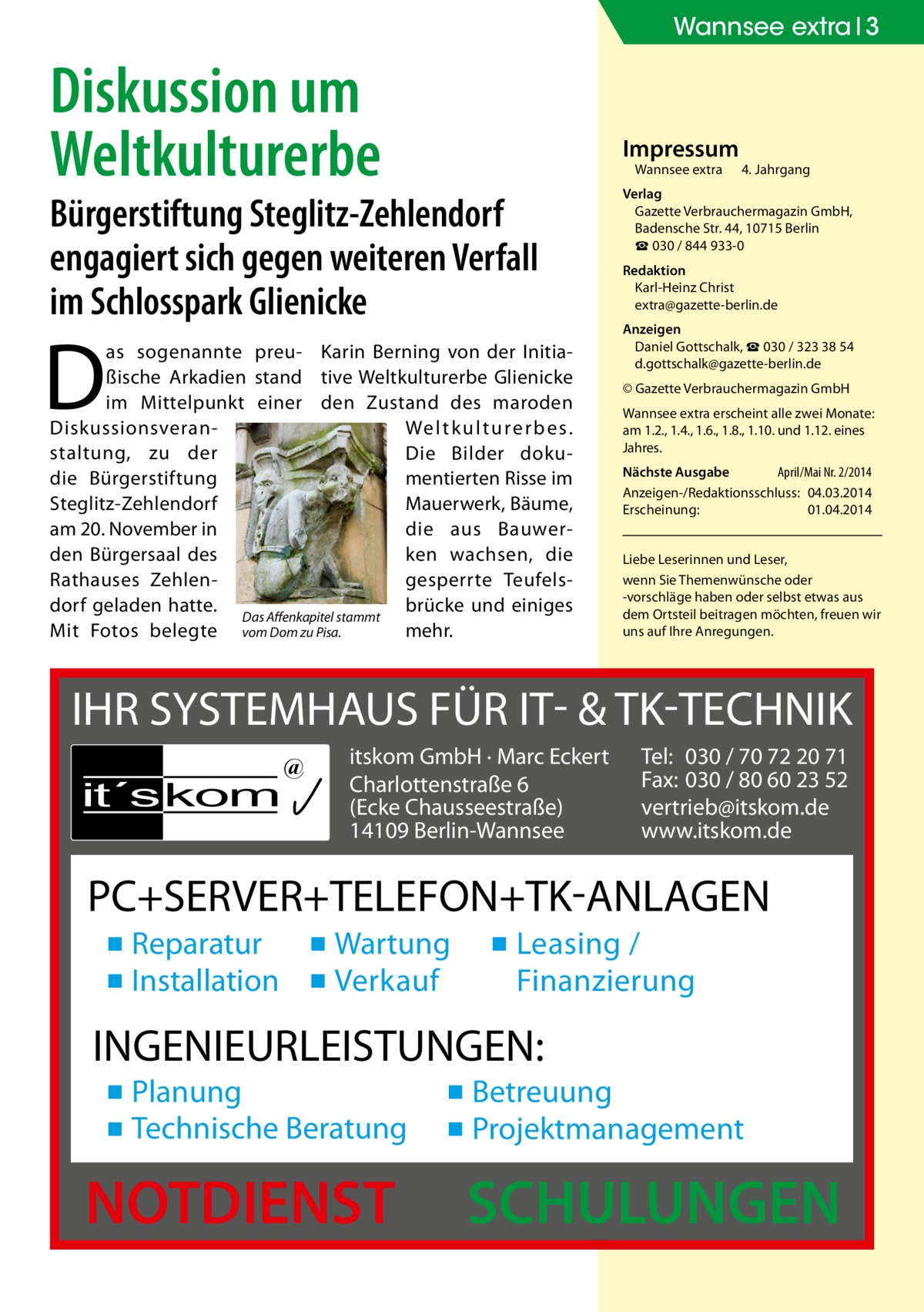 Wannsee extra 3  Diskussion um Weltkulturerbe  Impressum Wannsee extra	  Bürgerstiftung Steglitz-Zehlendorf engagiert sich gegen weiteren Verfall im Schlosspark Glienicke  D  as sogenannte preu- Karin Berning von der Initiaßische Arkadien stand tive Weltkulturerbe Glienicke im Mittelpunkt einer den Zustand des maroden Diskussionsveran­ We l t k u l t u re r b e s. staltung, zu der Die Bilder dokudie Bürgerstiftung mentierten Risse im Steglitz-Zehlendorf Mauerwerk, Bäume, am 20. November in die aus Bauwerden Bürgersaal des ken wachsen, die Rathauses Zehlengesperrte Teufelsdorf geladen hatte. Das Affenkapitel stammt brücke und einiges Mit Fotos belegte vom Dom zu Pisa. mehr.  4. Jahrgang  Verlag Gazette Verbrauchermagazin GmbH, Badensche Str. 44, 10715 Berlin ☎ 030 / 844 933-0 Redaktion Karl-Heinz Christ extra@gazette-berlin.de Anzeigen Daniel Gottschalk, ☎ 030 / 323 38 54 d.gottschalk@gazette-berlin.de © Gazette Verbrauchermagazin GmbH Wannsee extra erscheint alle zwei Monate: am 1.2., 1.4., 1.6., 1.8., 1.10. und 1.12. eines Jahres. Nächste Ausgabe April/Mai Nr. 2/2014 Anzeigen-/Redaktionsschluss:	04.03.2014 Erscheinung:	01.04.2014 Liebe Leserinnen und Leser, wenn Sie Themen­wünsche oder -vorschläge haben oder selbst etwas aus dem Ortsteil beitragen möchten, freuen wir uns auf Ihre Anregungen.  IHR SYSTEMHAUS FÜR IT- & TK-TECHNIK it´s kom  @  itskom GmbH · Marc Eckert Charlottenstraße 6 (Ecke Chausseestraße) 14109 Berlin-Wannsee  Tel: 030 / 70 72 20 71 Fax: 030 / 80 60 23 52 vertrieb@itskom.de www.itskom.de  PC+SERVER+TELEFON+TK-ANLAGEN ▪ Reparatur ▪ Wartung ▪ Installation ▪ Verkauf  ▪ Leasing / Finanzierung  INGENIEURLEISTUNGEN: ▪ Planung ▪ Technische Beratung  NOTDIENST  ▪ Betreuung ▪ Projektmanagement  SCHULUNGEN