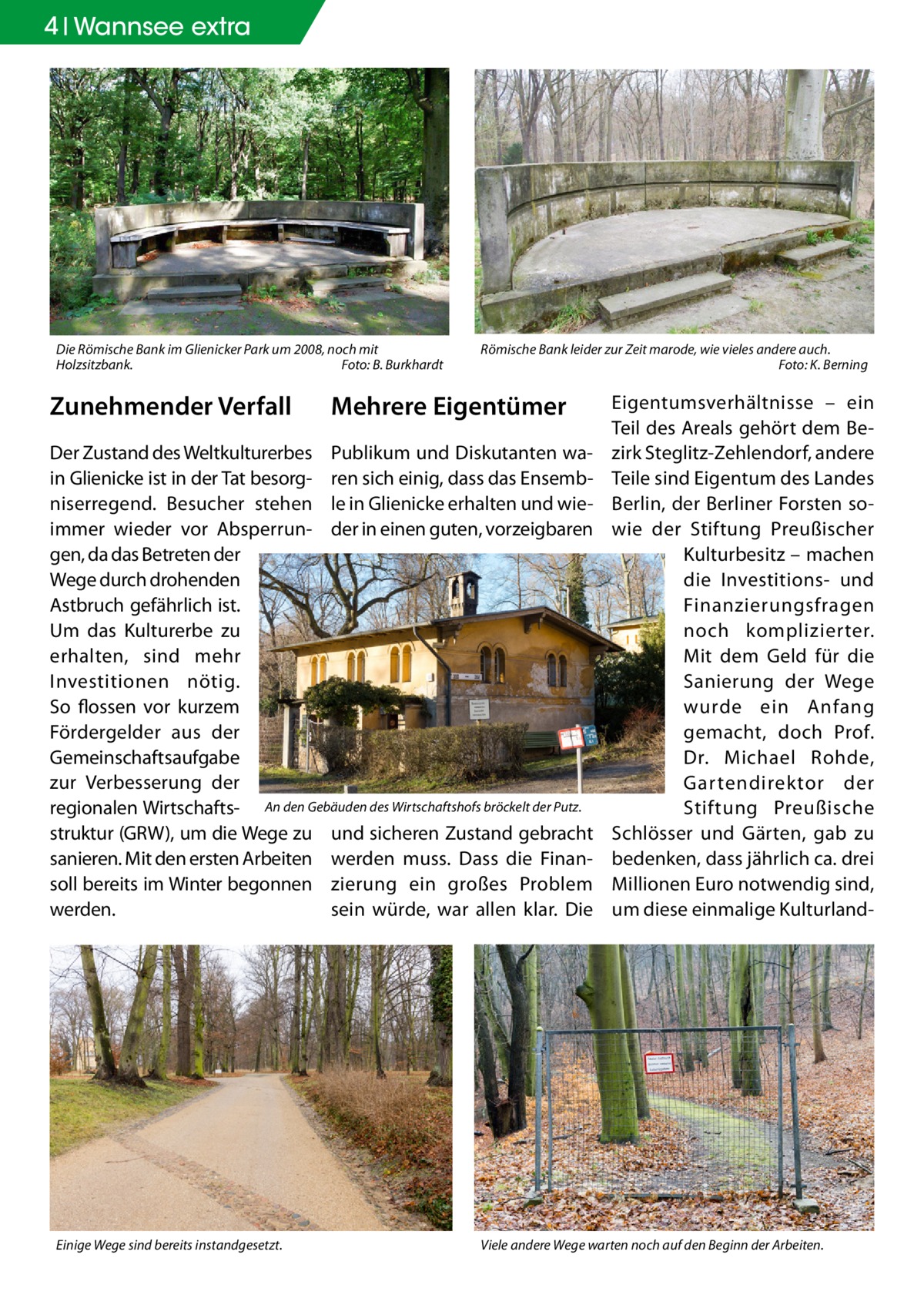 4 Geschichte Wannsee extra  Die Römische Bank im Glienicker Park um 2008, noch mit Holzsitzbank.� Foto: B. Burkhardt  Zunehmender Verfall  Römische Bank leider zur Zeit marode, wie vieles andere auch. � Foto: K. Berning  Mehrere Eigentümer  Der Zustand des Weltkulturerbes Publikum und Diskutanten wain Glienicke ist in der Tat besorg- ren sich einig, dass das Ensembniserregend. Besucher stehen le in Glienicke erhalten und wieimmer wieder vor Absperrun- der in einen guten, vorzeigbaren gen, da das Betreten der Wege durch drohenden Astbruch gefährlich ist. Um das Kulturerbe zu erhalten, sind mehr Investitionen nötig. So flossen vor kurzem Fördergelder aus der Gemeinschaftsaufgabe zur Verbesserung der regionalen Wirtschafts- An den Gebäuden des Wirtschaftshofs bröckelt der Putz. struktur (GRW), um die Wege zu und sicheren Zustand gebracht sanieren. Mit den ersten Arbeiten werden muss. Dass die Finansoll bereits im Winter begonnen zierung ein großes Problem sein würde, war allen klar. Die werden.  Einige Wege sind bereits instandgesetzt.  Eigentumsverhältnisse – ein Teil des Areals gehört dem Bezirk Steglitz-Zehlendorf, andere Teile sind Eigentum des Landes Berlin, der Berliner Forsten sowie der Stiftung Preußischer Kulturbesitz – machen die Investitions- und Finanzierungsfragen noch komplizierter. Mit dem Geld für die Sanierung der Wege wurde ein Anfang gemacht, doch Prof. Dr. Michael Rohde, Gartendirektor der Stiftung Preußische Schlösser und Gärten, gab zu bedenken, dass jährlich ca. drei Millionen Euro notwendig sind, um diese einmalige Kulturland Viele andere Wege warten noch auf den Beginn der Arbeiten.