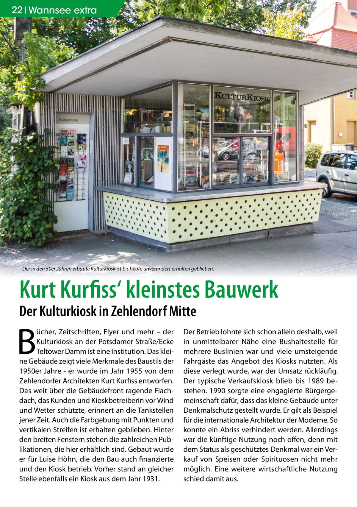 22 Wannsee extra  Der in den 50er Jahren erbaute Kulturkiosk ist bis heute unverändert erhalten geblieben.  Kurt Kurfiss‘ kleinstes Bauwerk Der Kulturkiosk in Zehlendorf Mitte  B  ücher, Zeitschriften, Flyer und mehr – der Kulturkiosk an der Potsdamer Straße/Ecke Teltower Damm ist eine Institution. Das kleine Gebäude zeigt viele Merkmale des Baustils der 1950er Jahre - er wurde im Jahr 1955 von dem Zehlendorfer Architekten Kurt Kurfiss entworfen. Das weit über die Gebäudefront ragende Flachdach, das Kunden und Kioskbetreiberin vor Wind und Wetter schützte, erinnert an die Tankstellen jener Zeit. Auch die Farbgebung mit Punkten und vertikalen Streifen ist erhalten geblieben. Hinter den breiten Fenstern stehen die zahlreichen Publikationen, die hier erhältlich sind. Gebaut wurde er für Luise Höhn, die den Bau auch finanzierte und den Kiosk betrieb. Vorher stand an gleicher Stelle ebenfalls ein Kiosk aus dem Jahr 1931.  Der Betrieb lohnte sich schon allein deshalb, weil in unmittelbarer Nähe eine Bushaltestelle für mehrere Buslinien war und viele umsteigende Fahrgäste das Angebot des Kiosks nutzten. Als diese verlegt wurde, war der Umsatz rückläufig. Der typische Verkaufskiosk blieb bis 1989 bestehen. 1990 sorgte eine engagierte Bürgergemeinschaft dafür, dass das kleine Gebäude unter Denkmalschutz gestellt wurde. Er gilt als Beispiel für die internationale Architektur der Moderne. So konnte ein Abriss verhindert werden. Allerdings war die künftige Nutzung noch offen, denn mit dem Status als geschütztes Denkmal war ein Verkauf von Speisen oder Spirituosen nicht mehr möglich. Eine weitere wirtschaftliche Nutzung schied damit aus.