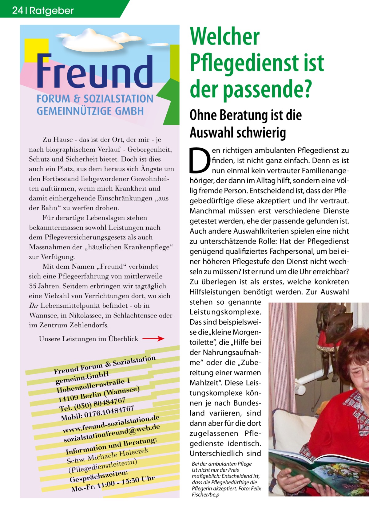 24 Ratgeber  Welcher Pflegedienst ist der passende? Zu Hause - das ist der Ort, der mir - je nach biographischem Verlauf - Geborgenheit, Schutz und Sicherheit bietet. Doch ist dies auch ein Platz, aus dem heraus sich Ängste um den Fortbestand liebgewordener Gewohnheiten auftürmen, wenn mich Krankheit und damit einhergehende Einschränkungen „aus der Bahn“ zu werfen drohen. Für derartige Lebenslagen stehen bekanntermassen sowohl Leistungen nach dem Pflegeversicherungsgesetz als auch Massnahmen der „häuslichen Krankenpflege“ zur Verfügung. Mit dem Namen „Freund“ verbindet sich eine Pflegeerfahrung von mittlerweile 35 Jahren. Seitdem erbringen wir tagtäglich eine Vielzahl von Verrichtungen dort, wo sich Ihr Lebensmittelpunkt befindet - ob in Wannsee, in Nikolassee, in Schlachtensee oder im Zentrum Zehlendorfs. Unsere Leistungen im Überblick  lstation m & Sozia u r o F d n Freu .GmbH gemeinn rnstraße 1 lle o z Hohen nsee) rlin (Wan e B 9 0 141 7 6 7 ) 80484 Tel. (030 6.10484767 7 e Mobil: 01 lstation.d und-sozia @web.de e r .f w w w onfreund sozialstati tung: und Bera k n o ti a m r cze Info haele Hole ic M . w h c ) S nstleiterin (Pflegedie zeiten: s Gespräch 0 - 15:30 Uhr :0 1 1 Mo.-Fr.  Ohne Beratung ist die Auswahl schwierig  D  en richtigen ambulanten Pflegedienst zu finden, ist nicht ganz einfach. Denn es ist nun einmal kein vertrauter Familienangehöriger, der dann im Alltag hilft, sondern eine völlig fremde Person. Entscheidend ist, dass der Pflegebedürftige diese akzeptiert und ihr vertraut. Manchmal müssen erst verschiedene Dienste getestet werden, ehe der passende gefunden ist. Auch andere Auswahlkriterien spielen eine nicht zu unterschätzende Rolle: Hat der Pflegedienst genügend qualifiziertes Fachpersonal, um bei einer höheren Pflegestufe den Dienst nicht wechseln zu müssen? Ist er rund um die Uhr erreichbar? Zu überlegen ist als erstes, welche konkreten Hilfsleistungen benötigt werden. Zur Auswahl stehen so genannte Leistungskomplexe. Das sind beispielsweise die „kleine Morgentoilette“, die „Hilfe bei der Nahrungsaufnahme“ oder die „Zubereitung einer warmen Mahlzeit“. Diese Leistungskomplexe können je nach Bundesland variieren, sind dann aber für die dort zugelassenen Pflegedienste identisch. Unterschiedlich sind Bei der ambulanten Pflege ist nicht nur der Preis maßgeblich: Entscheidend ist, dass die Pflegebedürftige die Pflegerin akzeptiert.�Foto: Felix Fischer/be.p