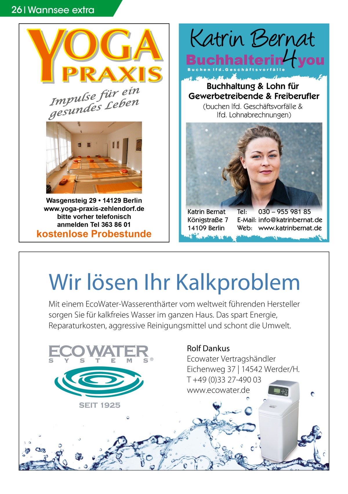 26 Wannsee extra  Buchhalterin you Buchen lfd.Geschäftsvorfälle  Buchhaltung & Lohn für Gewerbetreibende & Freiberufler (buchen lfd. Geschäftsvorfälle & lfd. Lohnabrechnungen)  Wasgensteig 29 • 14129 Berlin www.yoga-praxis-zehlendorf.de bitte vorher telefonisch anmelden Tel 363 86 01  kostenlose Probestunde  Katrin Bernat Königstraße 7 14109 Berlin  Tel: 030 – 955 981 85 E-Mail: info@katrinbernat.de Web: www.katrinbernat.de  Wir lösen Ihr Kalkproblem Mit einem EcoWater-Wasserenthärter vom weltweit führenden Hersteller sorgen Sie für kalkfreies Wasser im ganzen Haus. Das spart Energie, Reparaturkosten, aggressive Reinigungsmittel und schont die Umwelt. Rolf Dankus Ecowater Vertragshändler Eichenweg 37 | 14542 Werder/H. T +49 (0)33 27-490 03 www.ecowater.de