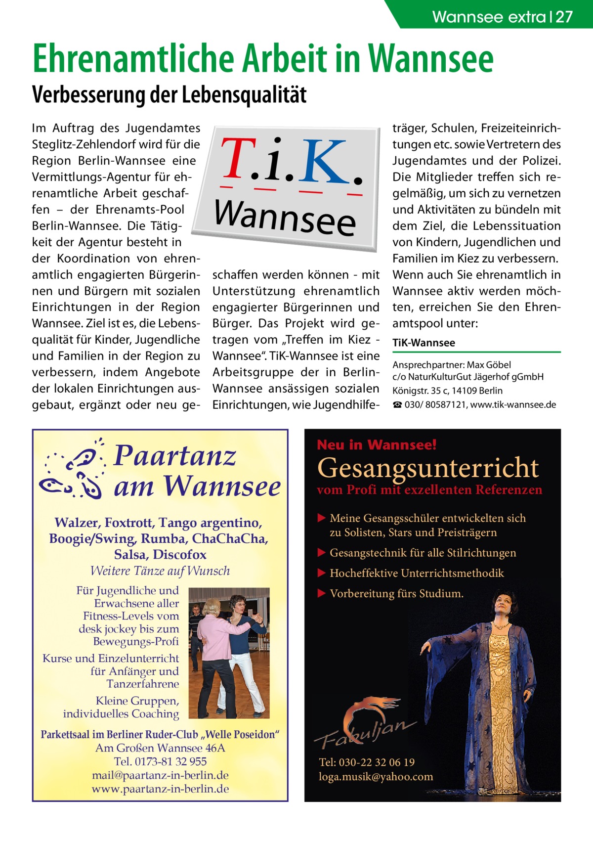 Wannsee extra 27  Ehrenamtliche Arbeit in Wannsee Verbesserung der Lebensqualität Im Auftrag des Jugendamtes Steglitz-Zehlendorf wird für die Region Berlin-Wannsee eine Vermittlungs-Agentur für ehrenamtliche Arbeit geschaffen – der Ehrenamts-Pool Berlin-Wannsee. Die Tätigkeit der Agentur besteht in der Koordination von ehrenamtlich engagierten Bürgerinnen und Bürgern mit sozialen Einrichtungen in der Region Wannsee. Ziel ist es, die Lebensqualität für Kinder, Jugendliche und Familien in der Region zu verbessern, indem Angebote der lokalen Einrichtungen ausgebaut, ergänzt oder neu ge schaffen werden können - mit Unterstützung ehrenamtlich engagierter Bürgerinnen und Bürger. Das Projekt wird getragen vom „Treffen im Kiez Wannsee“. TiK-Wannsee ist eine Arbeitsgruppe der in BerlinWannsee ansässigen sozialen Einrichtungen, wie Jugendhilfe Paartanz am Wannsee Walzer, Foxtrott, Tango argentino, Boogie/Swing, Rumba, ChaChaCha, Salsa, Discofox Weitere Tänze auf Wunsch Für Jugendliche und Erwachsene aller Fitness-Levels vom desk jockey bis zum Bewegungs-Profi Kurse und Einzelunterricht für Anfänger und Tanzerfahrene Kleine Gruppen, individuelles Coaching Parkettsaal im Berliner Ruder-Club „Welle Poseidon“ Am Großen Wannsee 46A Tel. 0173-81 32 955 mail@paartanz-in-berlin.de www.paartanz-in-berlin.de  träger, Schulen, Freizeiteinrichtungen etc. sowie Vertretern des Jugendamtes und der Polizei. Die Mitglieder treffen sich regelmäßig, um sich zu vernetzen und Aktivitäten zu bündeln mit dem Ziel, die Lebenssituation von Kindern, Jugendlichen und Familien im Kiez zu verbessern. Wenn auch Sie ehrenamtlich in Wannsee aktiv werden möchten, erreichen Sie den Ehrenamtspool unter: TiK-Wannsee Ansprechpartner: Max Göbel c/o NaturKulturGut Jägerhof gGmbH Königstr. 35 c, 14109 Berlin ☎ 030/ 80587121, www.tik-wannsee.de  Neu in Wannsee!  Gesangsunterricht  vom Profi mit exzellenten Referenzen ▶ Meine Gesangsschüler entwickelten sich zu Solisten, Stars und Preisträgern ▶ Gesangstechnik für alle Stilrichtungen ▶ Hocheffektive Unterrichtsmethodik ▶ Vorbereitung fürs Studium.  Tel: 030-22 32 06 19 loga.musik@yahoo.com