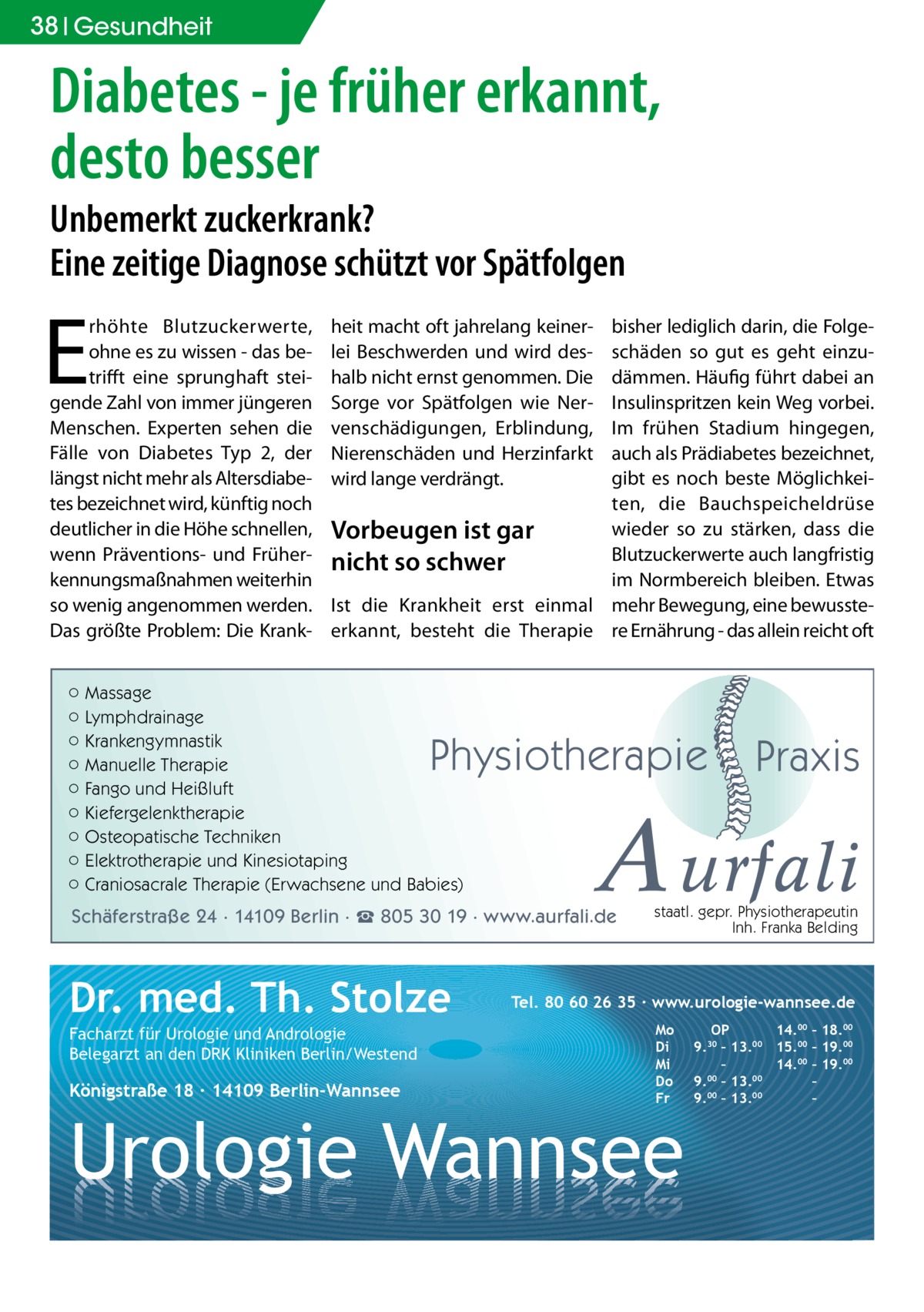 38 Gesundheit  Diabetes - je früher erkannt, desto besser Unbemerkt zuckerkrank? Eine zeitige Diagnose schützt vor Spätfolgen  E  rhöhte Blutzuckerwerte, ohne es zu wissen - das betrifft eine sprunghaft steigende Zahl von immer jüngeren Menschen. Experten sehen die Fälle von Diabetes Typ 2, der längst nicht mehr als Altersdiabetes bezeichnet wird, künftig noch deutlicher in die Höhe schnellen, wenn Präventions- und Früherkennungsmaßnahmen weiterhin so wenig angenommen werden. Das größte Problem: Die Krank bisher lediglich darin, die Folgeschäden so gut es geht einzudämmen. Häufig führt dabei an Insulinspritzen kein Weg vorbei. Im frühen Stadium hingegen, auch als Prädiabetes bezeichnet, gibt es noch beste Möglichkeiten, die Bauchspeicheldrüse wieder so zu stärken, dass die Vorbeugen ist gar Blutzuckerwerte auch langfristig nicht so schwer im Normbereich bleiben. Etwas Ist die Krankheit erst einmal mehr Bewegung, eine bewussteerkannt, besteht die Therapie re Ernährung - das allein reicht oft  heit macht oft jahrelang keinerlei Beschwerden und wird deshalb nicht ernst genommen. Die Sorge vor Spätfolgen wie Nervenschädigungen, Erblindung, Nierenschäden und Herzinfarkt wird lange verdrängt.  ○ Massage ○ Lymphdrainage ○ Krankengymnastik ○ Manuelle Therapie ○ Fango und Heißluft ○ Kiefergelenktherapie ○ Osteopatische Techniken ○ Elektrotherapie und Kinesiotaping ○ Craniosacrale Therapie (Erwachsene und Babies)  Physiotherapie  A urfali  Schäferstraße 24 · 14109 Berlin · ☎ 805 30 19 · www.aurfali.de  Dr. med. Th. Stolze Facharzt für Urologie und Andrologie Belegarzt an den DRK Kliniken Berlin/Westend  Königstraße 18 ∙ 14109 Berlin-Wannsee  Praxis  staatl. gepr. Physiotherapeutin Inh. Franka Belding  Tel. 80 60 26 35 ∙ www.urologie-wannsee.de Mo Di Mi Do Fr  Urologie Wannsee  OP 14.00 – 18.00 9.30 – 13.00 15.00 – 19.00 – 14.00 – 19.00 9.00 – 13.00 – 9.00 – 13.00 – –