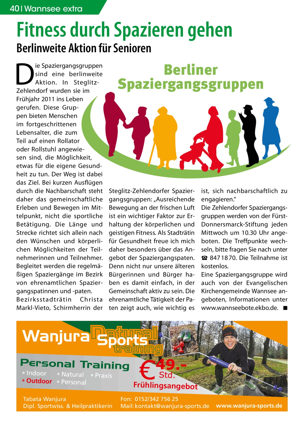 40 Wannsee extra  Fitness durch Spazieren gehen Berlinweite Aktion für Senioren  D  ie Spaziergangsgruppen sind eine berlinweite Aktion. In SteglitzZehlendorf wurden sie im Frühjahr 2011 ins Leben gerufen. Diese Gruppen bieten Menschen im fortgeschrittenen Lebensalter, die zum Teil auf einen Rollator oder Rollstuhl angewiesen sind, die Möglichkeit, etwas für die eigene Gesundheit zu tun. Der Weg ist dabei das Ziel. Bei kurzen Ausflügen durch die Nachbarschaft steht daher das gemeinschaftliche Erleben und Bewegen im Mittelpunkt, nicht die sportliche Betätigung. Die Länge und Strecke richtet sich allein nach den Wünschen und körperlichen Möglichkeiten der Teilnehmerinnen und Teilnehmer. Begleitet werden die regelmäßigen Spaziergänge im Bezirk von ehrenamtlichen Spaziergangspatinnen und -paten. Bezirksstadträtin Christa Markl-Vieto, Schirmherrin der  Berliner Spaziergangsgruppen  Steglitz-Zehlendorfer Spaziergangsgruppen: „Ausreichende Bewegung an der frischen Luft ist ein wichtiger Faktor zur Erhaltung der körperlichen und geistigen Fitness. Als Stadträtin für Gesundheit freue ich mich daher besonders über das Angebot der Spaziergangspaten. Denn nicht nur unsere älteren Bürgerinnen und Bürger haben es damit einfach, in der Gemeinschaft aktiv zu sein. Die ehrenamtliche Tätigkeit der Paten zeigt auch, wie wichtig es  ° Indoor ° Natural ° Praxis ° Outdoor ° Personal Tabata Wanjura Dipl. Sportwiss. & Heilpraktikerin  ist, sich nachbarschaftlich zu engagieren.“ Die Zehlendorfer Spaziergangsgruppen werden von der FürstDonnersmarck-Stiftung jeden Mittwoch um 10.30 Uhr angeboten. Die Treffpunkte wechseln, bitte fragen Sie nach unter ☎  847 18 70. Die Teilnahme ist kostenlos. Eine Spaziergangsgruppe wird auch von der Evangelischen Kirchengemeinde Wannsee angeboten, Informationen unter www.wannseebote.ekbo.de. � ◾  Frühlingsangebot Fon: 0152/342 756 25 Mail: kontakt@wanjura-sports.de  www.wanjura-sports.de