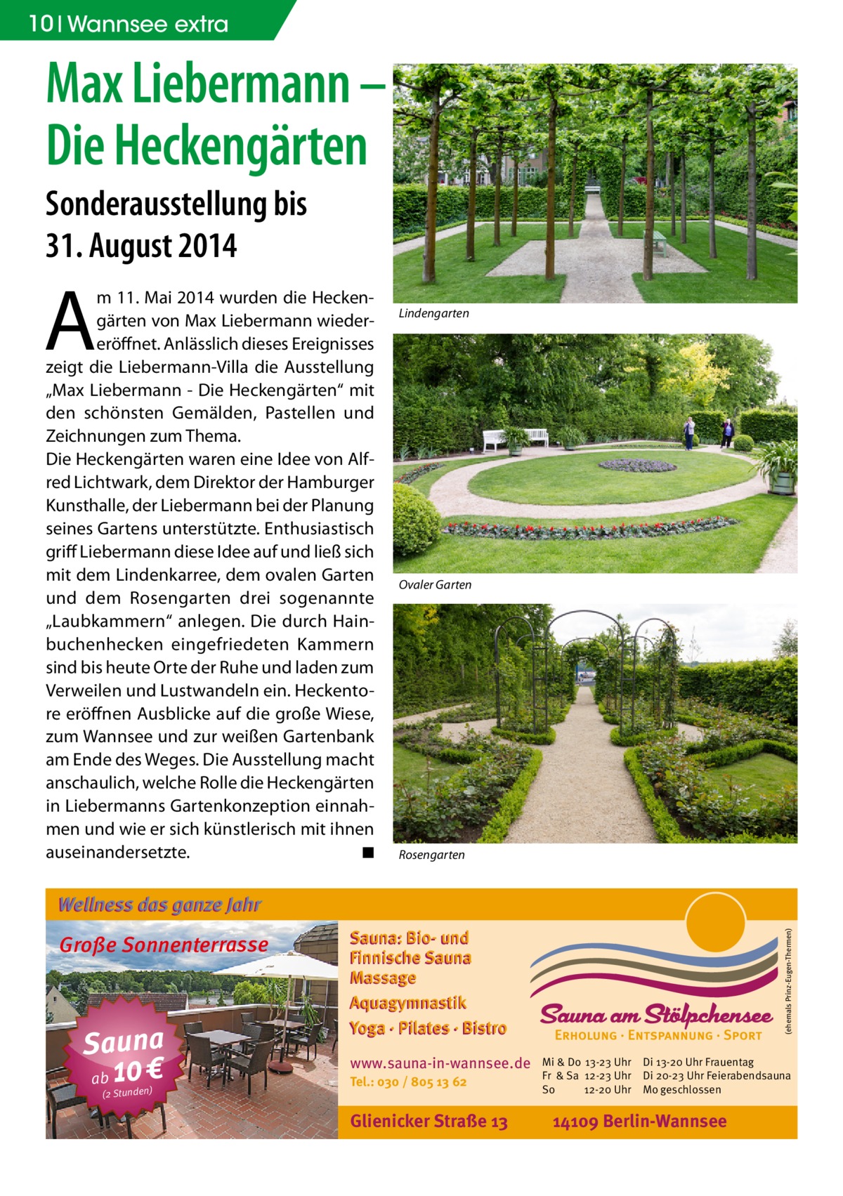 10 Wannsee extra  Max Liebermann – Die Heckengärten Sonderausstellung bis 31. August 2014  A  m 11. Mai 2014 wurden die Heckengärten von Max Liebermann wiedereröffnet. Anlässlich dieses Ereignisses zeigt die Liebermann-Villa die Ausstellung „Max Liebermann - Die Heckengärten“ mit den schönsten Gemälden, Pastellen und Zeichnungen zum Thema. Die Heckengärten waren eine Idee von Alfred Lichtwark, dem Direktor der Hamburger Kunsthalle, der Liebermann bei der Planung seines Gartens unterstützte. Enthusiastisch griff Liebermann diese Idee auf und ließ sich mit dem Lindenkarree, dem ovalen Garten und dem Rosengarten drei sogenannte „Laubkammern“ anlegen. Die durch Hainbuchenhecken eingefriedeten Kammern sind bis heute Orte der Ruhe und laden zum Verweilen und Lustwandeln ein. Heckentore eröffnen Ausblicke auf die große Wiese, zum Wannsee und zur weißen Gartenbank am Ende des Weges. Die Ausstellung macht anschaulich, welche Rolle die Heckengärten in Liebermanns Gartenkonzeption einnahmen und wie er sich künstlerisch mit ihnen auseinandersetzte. � ◾  Lindengarten  Ovaler Garten  Rosengarten  Wellness das ganze Jahr  Sauna ab 10 € (2 Stunden)  Sauna: Bio- und Finnische Sauna Massage Aquagymnastik Yoga · Pilates · Bistro www.sauna-in-wannsee.de Tel.: 030 / 805 13 62  Glienicker Straße 13  (ehemals Prinz-Eugen-Thermen)  Große Sonnenterrasse  Mi & Do 13-23 Uhr Fr & Sa 12-23 Uhr So 12-20 Uhr  Di 13-20 Uhr Frauentag Di 20-23 Uhr Feierabendsauna Mo geschlossen  14109 Berlin-Wannsee