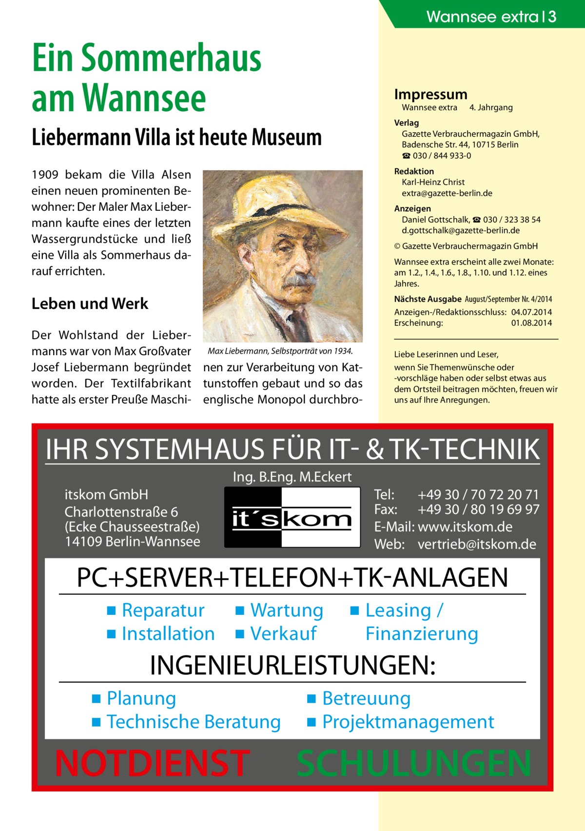 Wannsee extra 3  Ein Sommerhaus am Wannsee  Impressum Wannsee extra	  4. Jahrgang  Liebermann Villa ist heute Museum  Verlag Gazette Verbrauchermagazin GmbH, Badensche Str. 44, 10715 Berlin ☎ 030 / 844 933-0  1909 bekam die Villa Alsen einen neuen prominenten Bewohner: Der Maler Max Liebermann kaufte eines der letzten Wassergrundstücke und ließ eine Villa als Sommerhaus darauf errichten.  Redaktion Karl-Heinz Christ extra@gazette-berlin.de  Leben und Werk  Nächste Ausgabe 	August/September Nr. 4/2014 Anzeigen-/Redaktionsschluss:	04.07.2014 Erscheinung:	01.08.2014  Anzeigen Daniel Gottschalk, ☎ 030 / 323 38 54 d.gottschalk@gazette-berlin.de © Gazette Verbrauchermagazin GmbH Wannsee extra erscheint alle zwei Monate: am 1.2., 1.4., 1.6., 1.8., 1.10. und 1.12. eines Jahres.  Der Wohlstand der Liebermanns war von Max Großvater Max Liebermann, Selbstporträt von 1934. Josef Liebermann begründet nen zur Verarbeitung von Katworden. Der Textilfabrikant tunstoffen gebaut und so das hatte als erster Preuße Maschi- englische Monopol durchbro Liebe Leserinnen und Leser, wenn Sie Themen­wünsche oder -vorschläge haben oder selbst etwas aus dem Ortsteil beitragen möchten, freuen wir uns auf Ihre Anregungen.  IHR SYSTEMHAUS FÜR IT- & TK-TECHNIK Ing. B.Eng. M.Eckert itskom GmbH Charlottenstraße 6 (Ecke Chausseestraße) 14109 Berlin-Wannsee  Tel: +49 30 / 70 72 20 71 Fax: +49 30 / 80 19 69 97 E-Mail: www.itskom.de Web: vertrieb@itskom.de  PC+SERVER+TELEFON+TK-ANLAGEN ▪ Reparatur ▪ Wartung ▪ Installation ▪ Verkauf  ▪ Leasing / Finanzierung  INGENIEURLEISTUNGEN: ▪ Planung ▪ Technische Beratung  NOTDIENST  ▪ Betreuung ▪ Projektmanagement  SCHULUNGEN