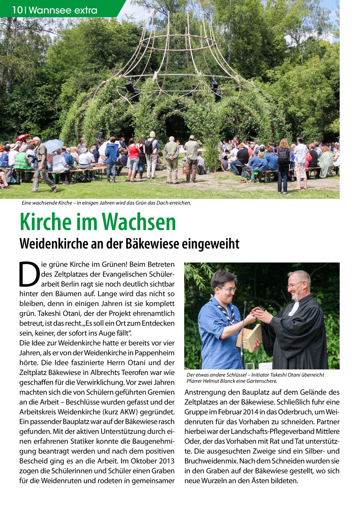 10 Wannsee extra  Eine wachsende Kirche – in einigen Jahren wird das Grün das Dach erreichen.  Kirche im Wachsen  Weidenkirche an der Bäkewiese eingeweiht  D  ie grüne Kirche im Grünen! Beim Betreten des Zeltplatzes der Evangelischen Schülerarbeit Berlin ragt sie noch deutlich sichtbar hinter den Bäumen auf. Lange wird das nicht so bleiben, denn in einigen Jahren ist sie komplett grün. Takeshi Otani, der der Projekt ehrenamtlich betreut, ist das recht.„Es soll ein Ort zum Entdecken sein, keiner, der sofort ins Auge fällt“. Die Idee zur Weidenkirche hatte er bereits vor vier Jahren, als er von der Weidenkirche in Pappenheim hörte. Die Idee faszinierte Herrn Otani und der Zeltplatz Bäkewiese in Albrechts Teerofen war wie geschaffen für die Verwirklichung. Vor zwei Jahren machten sich die von Schülern geführten Gremien an die Arbeit – Beschlüsse wurden gefasst und der Arbeitskreis Weidenkirche (kurz AKW) gegründet. Ein passender Bauplatz war auf der Bäkewiese rasch gefunden. Mit der aktiven Unterstützung durch einen erfahrenen Statiker konnte die Baugenehmigung beantragt werden und nach dem positiven Bescheid ging es an die Arbeit. Im Oktober 2013 zogen die Schülerinnen und Schüler einen Graben für die Weidenruten und rodeten in gemeinsamer  Der etwas andere Schlüssel – Initiator Takeshi Otani überreicht Pfarrer Helmut Blanck eine Gartenschere.  Anstrengung den Bauplatz auf dem Gelände des Zeltplatzes an der Bäkewiese. Schließlich fuhr eine Gruppe im Februar 2014 in das Oderbruch, um Weidenruten für das Vorhaben zu schneiden. Partner hierbei war der Landschafts-Pflegeverband Mittlere Oder, der das Vorhaben mit Rat und Tat unterstützte. Die ausgesuchten Zweige sind ein Silber- und Bruchweidenmix. Nach dem Schneiden wurden sie in den Graben auf der Bäkewiese gestellt, wo sich neue Wurzeln an den Ästen bildeten.