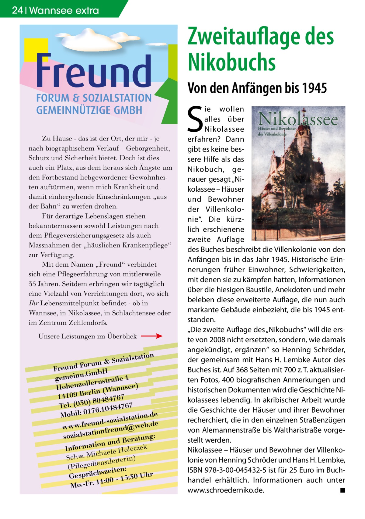 24 Wannsee extra  Zweitauflage des Nikobuchs Von den Anfängen bis 1945  Zu Hause - das ist der Ort, der mir - je nach biographischem Verlauf - Geborgenheit, Schutz und Sicherheit bietet. Doch ist dies auch ein Platz, aus dem heraus sich Ängste um den Fortbestand liebgewordener Gewohnheiten auftürmen, wenn mich Krankheit und damit einhergehende Einschränkungen „aus der Bahn“ zu werfen drohen. Für derartige Lebenslagen stehen bekanntermassen sowohl Leistungen nach dem Pflegeversicherungsgesetz als auch Massnahmen der „häuslichen Krankenpflege“ zur Verfügung. Mit dem Namen „Freund“ verbindet sich eine Pflegeerfahrung von mittlerweile 35 Jahren. Seitdem erbringen wir tagtäglich eine Vielzahl von Verrichtungen dort, wo sich Ihr Lebensmittelpunkt befindet - ob in Wannsee, in Nikolassee, in Schlachtensee oder im Zentrum Zehlendorfs. Unsere Leistungen im Überblick  lstation m & Sozia u r o F d n Freu .GmbH gemeinn rnstraße 1 lle o z Hohen nsee) rlin (Wan e B 9 0 141 7 6 7 ) 80484 Tel. (030 6.10484767 7 e Mobil: 01 lstation.d und-sozia @web.de e r .f w w w onfreund sozialstati tung: und Bera k n o ti a m r cze Info haele Hole ic M . w h c ) S nstleiterin (Pflegedie zeiten: s Gespräch 0 - 15:30 Uhr :0 1 1 Mo.-Fr.  S  ie wollen alles über Nikolassee erfahren? Dann gibt es keine bessere Hilfe als das Nikobuch, genauer gesagt „Nikolassee – Häuser und Bewohner der Villenkolonie“. Die kürzlich erschienene zweite Auflage des Buches beschreibt die Villenkolonie von den Anfängen bis in das Jahr 1945. Historische Erinnerungen früher Einwohner, Schwierigkeiten, mit denen sie zu kämpfen hatten, Informationen über die hiesigen Baustile, Anekdoten und mehr beleben diese erweiterte Auflage, die nun auch markante Gebäude einbezieht, die bis 1945 entstanden. „Die zweite Auflage des „Nikobuchs“ will die erste von 2008 nicht ersetzten, sondern, wie damals angekündigt, ergänzen“ so Henning Schröder, der gemeinsam mit Hans H. Lembke Autor des Buches ist. Auf 368 Seiten mit 700 z. T. aktualisierten Fotos, 400 biografischen Anmerkungen und historischen Dokumenten wird die Geschichte Nikolassees lebendig. In akribischer Arbeit wurde die Geschichte der Häuser und ihrer Bewohner recherchiert, die in den einzelnen Straßenzügen von Alemannenstraße bis Waltharistraße vorgestellt werden. Nikolassee – Häuser und Bewohner der Villenkolonie von Henning Schröder und Hans H. Lembke, ISBN 978-3-00-045432-5 ist für 25 Euro im Buchhandel erhältlich. Informationen auch unter www.schroederniko.de. � ◾