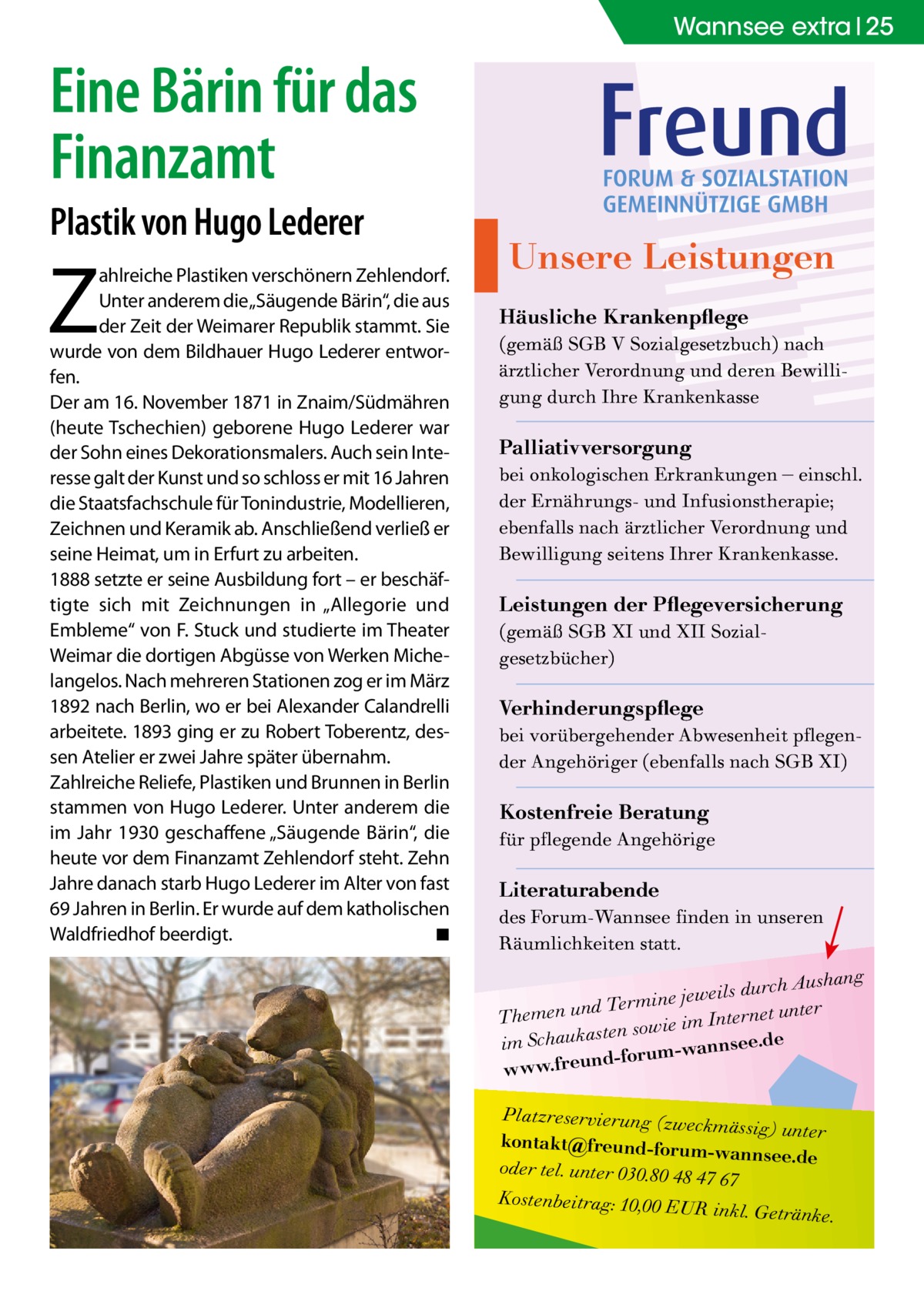 Wannsee extra 25  Eine Bärin für das Finanzamt Plastik von Hugo Lederer  Z  ahlreiche Plastiken verschönern Zehlendorf. Unter anderem die „Säugende Bärin“, die aus der Zeit der Weimarer Republik stammt. Sie wurde von dem Bildhauer Hugo Lederer entworfen. Der am 16. November 1871 in Znaim/Südmähren (heute Tschechien) geborene Hugo Lederer war der Sohn eines Dekorationsmalers. Auch sein Interesse galt der Kunst und so schloss er mit 16 Jahren die Staatsfachschule für Tonindus­trie, Modellieren, Zeichnen und Keramik ab. Anschließend verließ er seine Heimat, um in Erfurt zu arbeiten. 1888 setzte er seine Ausbildung fort – er beschäftigte sich mit Zeichnungen in „Allegorie und Embleme“ von F. Stuck und studierte im Theater Weimar die dortigen Abgüsse von Werken Michelangelos. Nach mehreren Stationen zog er im März 1892 nach Berlin, wo er bei Alexander Calandrelli arbeitete. 1893 ging er zu Robert Toberentz, dessen Atelier er zwei Jahre später übernahm. Zahlreiche Reliefe, Plastiken und Brunnen in Berlin stammen von Hugo Lederer. Unter anderem die im Jahr 1930 geschaffene „Säugende Bärin“, die heute vor dem Finanzamt Zehlendorf steht. Zehn Jahre danach starb Hugo Lederer im Alter von fast 69 Jahren in Berlin. Er wurde auf dem katholischen Waldfriedhof beerdigt. � ◾  Unsere Leistungen Häusliche Krankenpflege (gemäß SGB V Sozialgesetzbuch) nach ärztlicher Verordnung und deren Bewilligung durch Ihre Krankenkasse  Palliativversorgung bei onkologischen Erkrankungen – einschl. der Ernährungs- und Infusionstherapie; ebenfalls nach ärztlicher Verordnung und Bewilligung seitens Ihrer Krankenkasse.  Leistungen der Pflegeversicherung (gemäß SGB XI und XII Sozialgesetzbücher)  Verhinderungspflege bei vorübergehender Abwesenheit pflegender Angehöriger (ebenfalls nach SGB XI)  Kostenfreie Beratung für pflegende Angehörige  Literaturabende des Forum-Wannsee finden in unseren Räumlichkeiten statt.  h Aushang jeweils durc e in m er T d r Themen un Internet unte en sowie im st a k u a e ch .d S e im nnse d-forum-wa www.freun Platzreservierung (zweck mässig) unter kontakt@freund-forumwannsee.de oder tel. unter 030.80 48 47 67 Kostenbeitrag: 10,00 EUR inkl. Getränke.