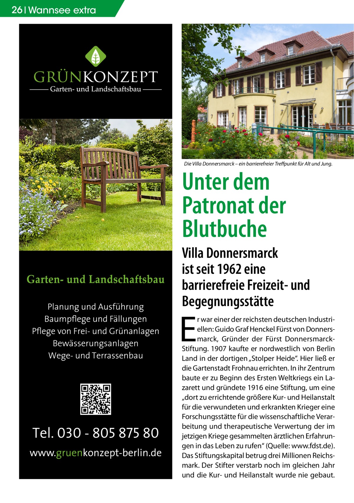 26 Wannsee extra  Die Villa Donnersmarck – ein barrierefreier Treffpunkt für Alt und Jung.  Unter dem Patronat der Blutbuche  Villa Donnersmarck ist seit 1962 eine barrierefreie Freizeit- und Begegnungsstätte  E  r war einer der reichsten deutschen Industriellen: Guido Graf Henckel Fürst von Donnersmarck, Gründer der Fürst DonnersmarckStiftung. 1907 kaufte er nordwestlich von Berlin Land in der dortigen „Stolper Heide“. Hier ließ er die Gartenstadt Frohnau errichten. In ihr Zentrum baute er zu Beginn des Ersten Weltkriegs ein Lazarett und gründete 1916 eine Stiftung, um eine „dort zu errichtende größere Kur- und Heilanstalt für die verwundeten und erkrankten Krieger eine Forschungsstätte für die wissenschaftliche Verarbeitung und therapeutische Verwertung der im jetzigen Kriege gesammelten ärztlichen Erfahrungen in das Leben zu rufen“ (Quelle: www.fdst.de). Das Stiftungskapital betrug drei Millionen Reichsmark. Der Stifter verstarb noch im gleichen Jahr und die Kur- und Heilanstalt wurde nie gebaut.