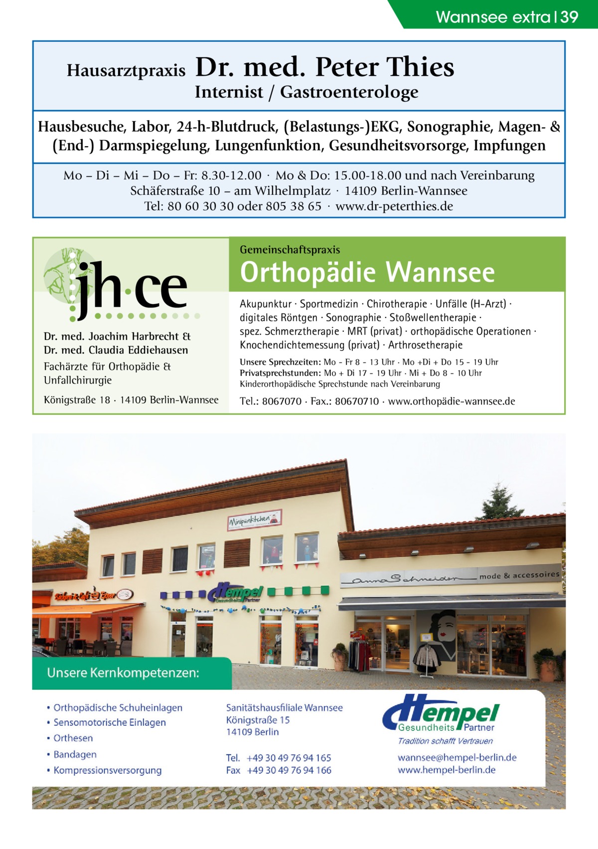 Wannsee extra 39  Hausarztpraxis  Dr. med. Peter Thies Internist / Gastroenterologe  Hausbesuche, Labor, 24-h-Blutdruck, (Belastungs-)EKG, Sonographie, Magen- & (End-) Darmspiegelung, Lungenfunktion, Gesundheitsvorsorge, Impfungen Mo – Di – Mi – Do – Fr: 8.30-12.00 · Mo & Do: 15.00-18.00 und nach Vereinbarung Schäferstraße 10 – am Wilhelmplatz · 14109 Berlin-Wannsee Tel: 80 60 30 30 oder 805 38 65 · www.dr-peterthies.de Gemeinschaftspraxis  Orthopädie Wannsee Dr. med. Joachim Harbrecht & Dr. med. Claudia Eddiehausen Fachärzte für Orthopädie & Unfallchirurgie Königstraße 18 · 14109 Berlin-Wannsee  Akupunktur · Sportmedizin · Chirotherapie · Unfälle (H-Arzt) · digitales Röntgen · Sonographie · Stoßwellentherapie · spez. Schmerztherapie · MRT (privat) · orthopädische Operationen · Knochendichtemessung (privat) · Arthrosetherapie Unsere Sprechzeiten: Mo - Fr 8 - 13 Uhr · Mo +Di + Do 15 - 19 Uhr Privatsprechstunden: Mo + Di 17 - 19 Uhr · Mi + Do 8 - 10 Uhr Kinderorthopädische Sprechstunde nach Vereinbarung  Tel.: 8067070 · Fax.: 80670710 · www.orthopädie-wannsee.de