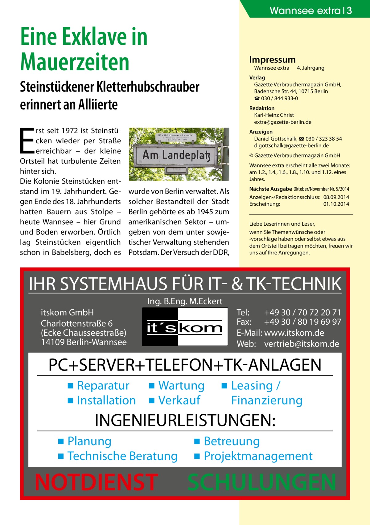 Wannsee extra 3  Eine Exklave in Mauerzeiten  Impressum Wannsee extra	  Steinstückener Kletterhubschrauber erinnert an Alliierte  Redaktion Karl-Heinz Christ extra@gazette-berlin.de  E  rst seit 1972 ist Steinstücken wieder per Straße erreichbar – der kleine Ortsteil hat turbulente Zeiten hinter sich. Die Kolonie Steinstücken entstand im 19. Jahrhundert. Gegen Ende des 18. Jahrhunderts hatten Bauern aus Stolpe – heute Wannsee – hier Grund und Boden erworben. Örtlich lag Steinstücken eigentlich schon in Babelsberg, doch es  4. Jahrgang  Verlag Gazette Verbrauchermagazin GmbH, Badensche Str. 44, 10715 Berlin ☎ 030 / 844 933-0  Anzeigen Daniel Gottschalk, ☎ 030 / 323 38 54 d.gottschalk@gazette-berlin.de © Gazette Verbrauchermagazin GmbH Wannsee extra erscheint alle zwei Monate: am 1.2., 1.4., 1.6., 1.8., 1.10. und 1.12. eines Jahres.  wurde von Berlin verwaltet. Als solcher Bestandteil der Stadt Berlin gehörte es ab 1945 zum amerikanischen Sektor – umgeben von dem unter sowjetischer Verwaltung stehenden Potsdam. Der Versuch der DDR,  Nächste Ausgabe 	Oktober/November Nr. 5/2014 Anzeigen-/Redaktionsschluss:	08.09.2014 Erscheinung:	01.10.2014 Liebe Leserinnen und Leser, wenn Sie Themen­wünsche oder -vorschläge haben oder selbst etwas aus dem Ortsteil beitragen möchten, freuen wir uns auf Ihre Anregungen.  IHR SYSTEMHAUS FÜR IT- & TK-TECHNIK Ing. B.Eng. M.Eckert itskom GmbH Charlottenstraße 6 (Ecke Chausseestraße) 14109 Berlin-Wannsee  Tel: +49 30 / 70 72 20 71 Fax: +49 30 / 80 19 69 97 E-Mail: www.itskom.de Web: vertrieb@itskom.de  PC+SERVER+TELEFON+TK-ANLAGEN ▪ Reparatur ▪ Wartung ▪ Installation ▪ Verkauf  ▪ Leasing / Finanzierung  INGENIEURLEISTUNGEN: ▪ Planung ▪ Technische Beratung  NOTDIENST  ▪ Betreuung ▪ Projektmanagement  SCHULUNGEN