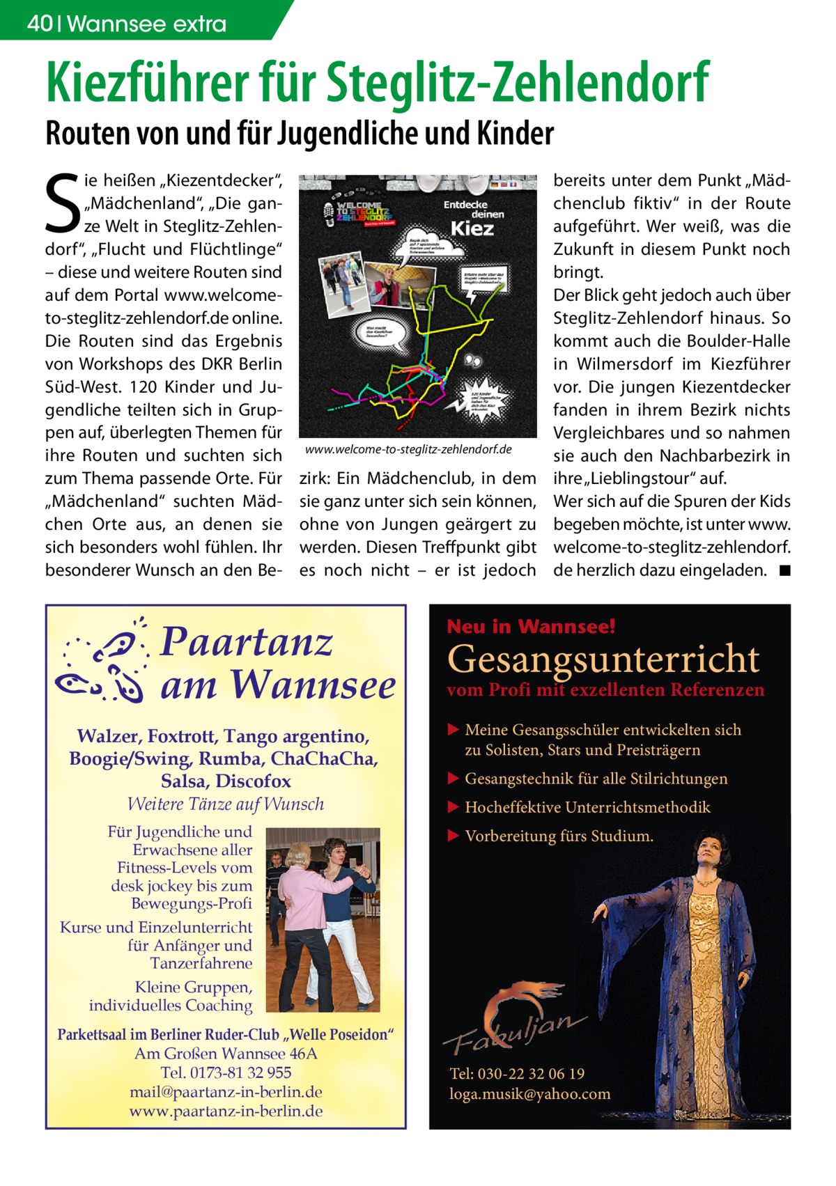 40 Wannsee extra  Kiezführer für Steglitz-Zehlendorf Routen von und für Jugendliche und Kinder  S  ie heißen „Kiezentdecker“, „Mädchenland“, „Die ganze Welt in Steglitz-Zehlendorf“, „Flucht und Flüchtlinge“ – diese und weitere Routen sind auf dem Portal www.welcometo-steglitz-zehlendorf.de online. Die Routen sind das Ergebnis von Workshops des DKR Berlin Süd-West. 120 Kinder und Jugendliche teilten sich in Gruppen auf, überlegten Themen für ihre Routen und suchten sich zum Thema passende Orte. Für „Mädchenland“ suchten Mädchen Orte aus, an denen sie sich besonders wohl fühlen. Ihr besonderer Wunsch an den Be www.welcome-to-steglitz-zehlendorf.de  zirk: Ein Mädchenclub, in dem sie ganz unter sich sein können, ohne von Jungen geärgert zu werden. Diesen Treffpunkt gibt es noch nicht – er ist jedoch  Paartanz am Wannsee Walzer, Foxtrott, Tango argentino, Boogie/Swing, Rumba, ChaChaCha, Salsa, Discofox Weitere Tänze auf Wunsch Für Jugendliche und Erwachsene aller Fitness-Levels vom desk jockey bis zum Bewegungs-Profi Kurse und Einzelunterricht für Anfänger und Tanzerfahrene Kleine Gruppen, individuelles Coaching Parkettsaal im Berliner Ruder-Club „Welle Poseidon“ Am Großen Wannsee 46A Tel. 0173-81 32 955 mail@paartanz-in-berlin.de www.paartanz-in-berlin.de  bereits unter dem Punkt „Mädchenclub fiktiv“ in der Route aufgeführt. Wer weiß, was die Zukunft in diesem Punkt noch bringt. Der Blick geht jedoch auch über Steglitz-Zehlendorf hinaus. So kommt auch die Boulder-Halle in Wilmersdorf im Kiezführer vor. Die jungen Kiezentdecker fanden in ihrem Bezirk nichts Vergleichbares und so nahmen sie auch den Nachbarbezirk in ihre „Lieblingstour“ auf. Wer sich auf die Spuren der Kids begeben möchte, ist unter www. welcome-to-steglitz-zehlendorf. de herzlich dazu eingeladen. � ◾  Neu in Wannsee!  Gesangsunterricht  vom Profi mit exzellenten Referenzen ▶ Meine Gesangsschüler entwickelten sich zu Solisten, Stars und Preisträgern ▶ Gesangstechnik für alle Stilrichtungen ▶ Hocheffektive Unterrichtsmethodik ▶ Vorbereitung fürs Studium.  Tel: 030-22 32 06 19 loga.musik@yahoo.com