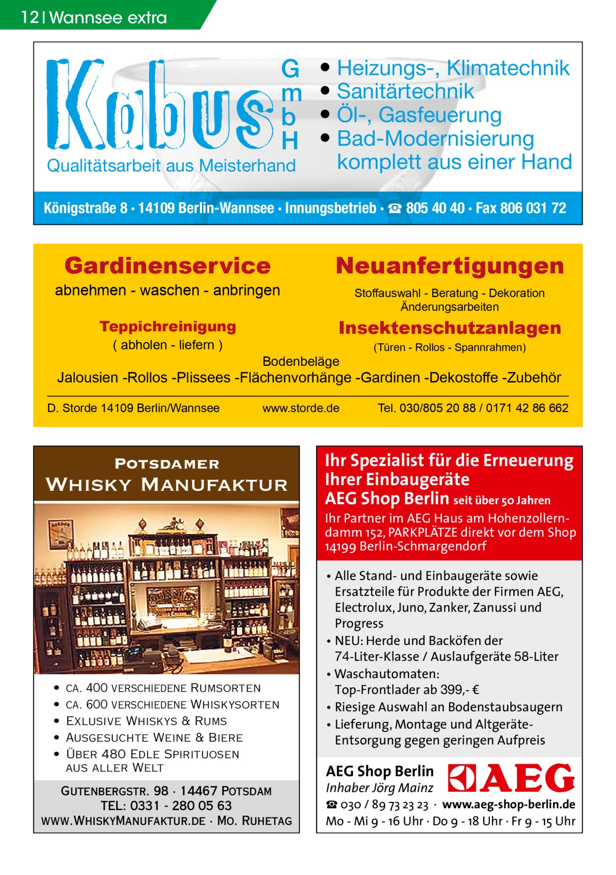 12 Wannsee extra  G m b H  Qualitätsarbeit aus Meisterhand  ● Heizungs-, Klimatechnik ● Sanitärtechnik ● Öl-, Gasfeuerung ● Bad-Modernisierung komplett aus einer Hand  Königstraße 8 · 14109 Berlin-Wannsee · Innungsbetrieb · ☎ 805 40 40 · Fax 806 031 72  Gardinenservice  abnehmen - waschen - anbringen  Stoffauswahl - Beratung - Dekoration Änderungsarbeiten  Insektenschutzanlagen  Teppichreinigung ( abholen - liefern )  Neuanfertigungen  Bodenbeläge  (Türen - Rollos - Spannrahmen)  Jalousien -Rollos -Plissees -Flächenvorhänge -Gardinen -Dekostoffe -Zubehör D. Storde 14109 Berlin/Wannsee  www.storde.de  Potsdamer  Whisky Manufaktur  Tel. 030/805 20 88 / 0171 42 86 662  Ihr Spezialist für die Erneuerung Ihrer Einbaugeräte AEG Shop Berlin seit über 50 Jahren  Ihr Partner im AEG Haus am Hohenzollerndamm 152, PARKPLÄTZE direkt vor dem Shop 14199 Berlin-Schmargendorf  • • • • •  ca. 400 verschiedene Rumsorten ca. 600 verschiedene Whiskysorten Exlusive Whiskys & Rums Ausgesuchte Weine & Biere Über 480 Edle Spirituosen aus aller Welt  Gutenbergstr. 98 · 14467 Potsdam TEL: 0331 - 280 05 63 www.WhiskyManufaktur.de · Mo. Ruhetag  • Alle Stand- und Einbaugeräte sowie Ersatzteile für Produkte der Firmen AEG, Electrolux, Juno, Zanker, Zanussi und Progress • NEU: Herde und Backöfen der 74-Liter-Klasse / Auslaufgeräte 58-Liter • Waschautomaten: Top-Frontlader ab 399,- € • Riesige Auswahl an Bodenstaubsaugern • Lieferung, Montage und AltgeräteEntsorgung gegen geringen Aufpreis  AEG Shop Berlin Inhaber Jörg Mainz  ☎ 030 / 89 73 23 23 · www.aeg-shop-berlin.de Mo - Mi 9 - 16 Uhr · Do 9 - 18 Uhr · Fr 9 - 15 Uhr