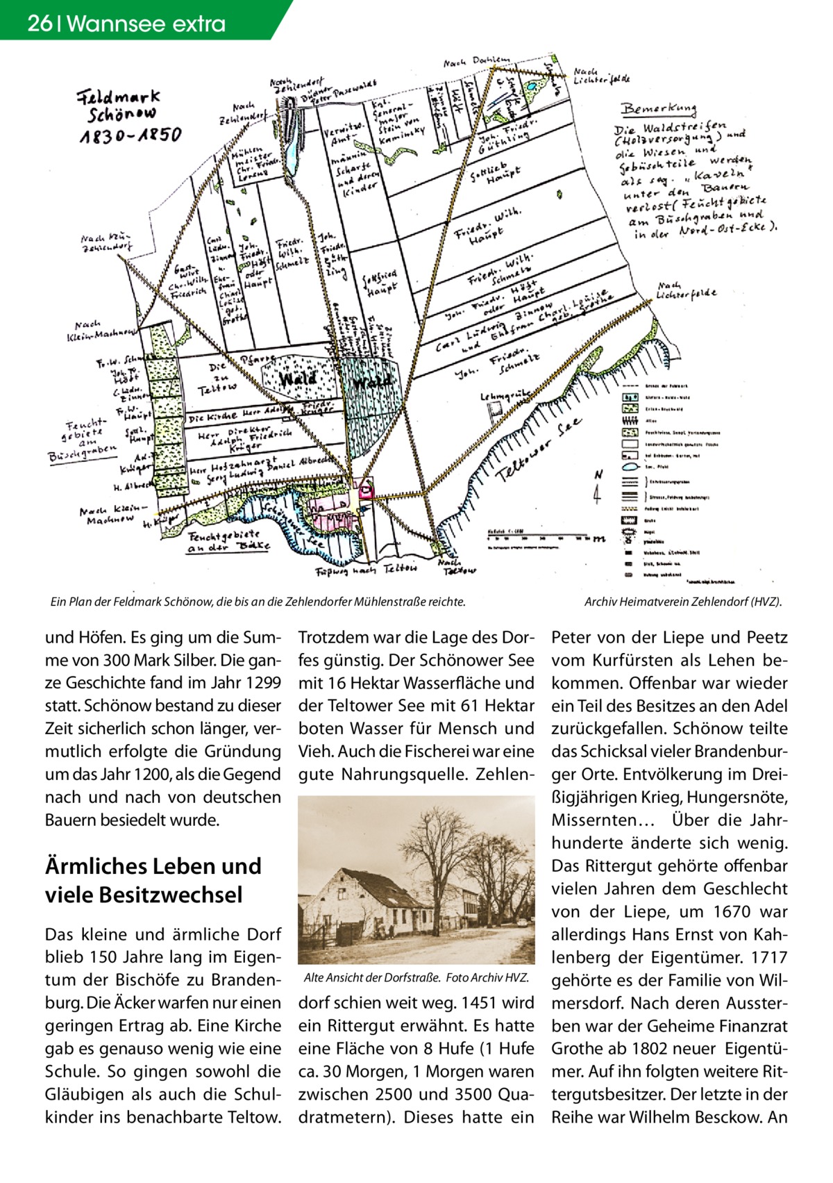 26 Wannsee extra  Ein Plan der Feldmark Schönow, die bis an die Zehlendorfer Mühlenstraße reichte. �  und Höfen. Es ging um die Summe von 300 Mark Silber. Die ganze Geschichte fand im Jahr 1299 statt. Schönow bestand zu dieser Zeit sicherlich schon länger, vermutlich erfolgte die Gründung um das Jahr 1200, als die Gegend nach und nach von deutschen Bauern besiedelt wurde.  Trotzdem war die Lage des Dorfes günstig. Der Schönower See mit 16 Hektar Wasserfläche und der Teltower See mit 61 Hektar boten Wasser für Mensch und Vieh. Auch die Fischerei war eine gute Nahrungsquelle. Zehlen Ärmliches Leben und viele Besitzwechsel Das kleine und ärmliche Dorf blieb 150 Jahre lang im Eigentum der Bischöfe zu Brandenburg. Die Äcker warfen nur einen geringen Ertrag ab. Eine Kirche gab es genauso wenig wie eine Schule. So gingen sowohl die Gläubigen als auch die Schulkinder ins benachbarte Teltow.  Alte Ansicht der Dorfstraße. �Foto Archiv HVZ.  dorf schien weit weg. 1451 wird ein Rittergut erwähnt. Es hatte eine Fläche von 8 Hufe (1 Hufe ca. 30 Morgen, 1 Morgen waren zwischen 2500 und 3500 Quadratmetern). Dieses hatte ein  Archiv Heimatverein Zehlendorf (HVZ).  Peter von der Liepe und Peetz vom Kurfürsten als Lehen bekommen. Offenbar war wieder ein Teil des Besitzes an den Adel zurückgefallen. Schönow teilte das Schicksal vieler Brandenburger Orte. Entvölkerung im Dreißigjährigen Krieg, Hungersnöte, Missernten… Über die Jahrhunderte änderte sich wenig. Das Rittergut gehörte offenbar vielen Jahren dem Geschlecht von der Liepe, um 1670 war allerdings Hans Ernst von Kahlenberg der Eigentümer. 1717 gehörte es der Familie von Wilmersdorf. Nach deren Aussterben war der Geheime Finanzrat Grothe ab 1802 neuer Eigentümer. Auf ihn folgten weitere Rittergutsbesitzer. Der letzte in der Reihe war Wilhelm Besckow. An