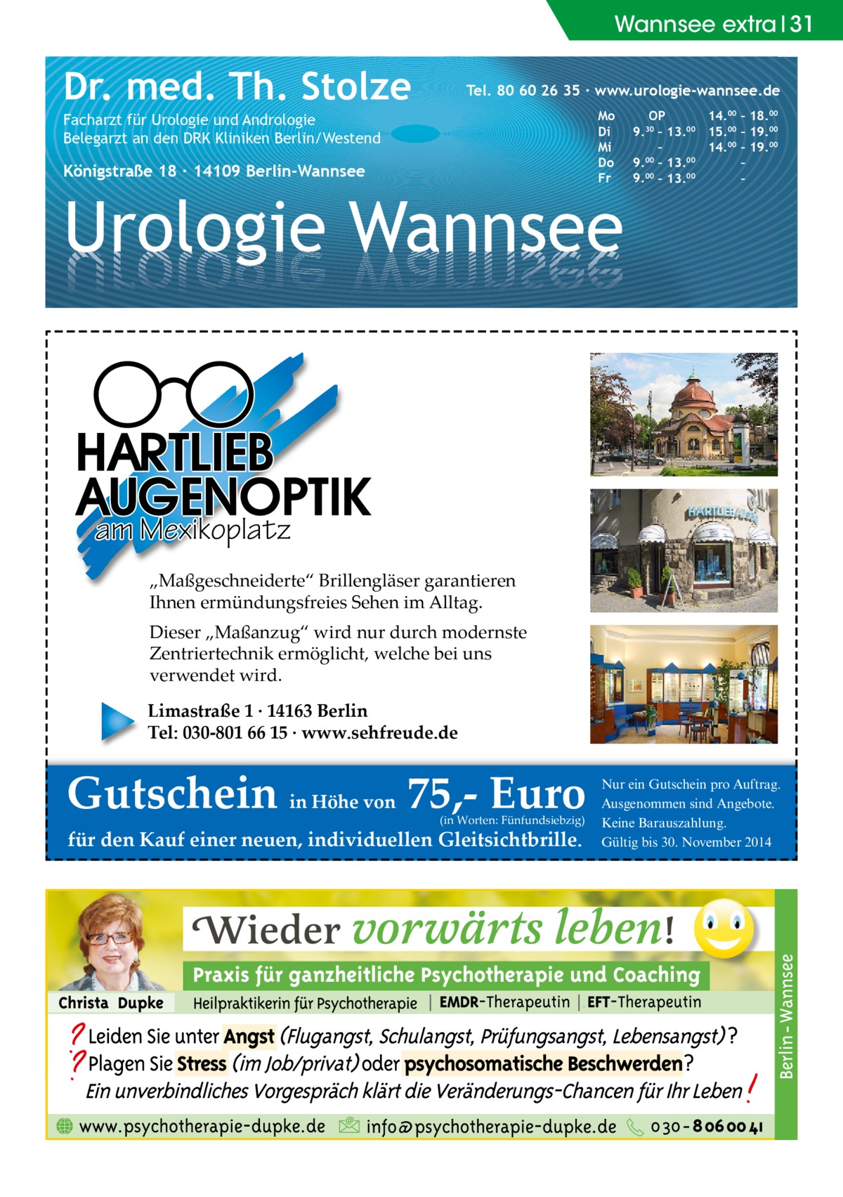 Wannsee extra 31  Dr. med. Th. Stolze  Tel. 80 60 26 35 ∙ www.urologie-wannsee.de Mo Di Mi Do Fr  Facharzt für Urologie und Andrologie Belegarzt an den DRK Kliniken Berlin/Westend  Königstraße 18 ∙ 14109 Berlin-Wannsee  Urologie Wannsee  OP 14.00 – 18.00 9.30 – 13.00 15.00 – 19.00 – 14.00 – 19.00 9.00 – 13.00 – 9.00 – 13.00 – –  am Mexikoplatz „Maßgeschneiderte“ Brillengläser garantieren Ihnen ermündungsfreies Sehen im Alltag. Dieser „Maßanzug“ wird nur durch modernste Zentriertechnik ermöglicht, welche bei uns verwendet wird. Limastraße 1 · 14163 Berlin Tel: 030-801 66 15 · www.sehfreude.de  Gutschein in Höhe von 75,- Euro (in Worten: Fünfundsiebzig)  für den Kauf einer neuen, individuellen Gleitsichtbrille.  Nur ein Gutschein pro Auftrag. Ausgenommen sind Angebote. Keine Barauszahlung. Gültig bis 30. November 2014