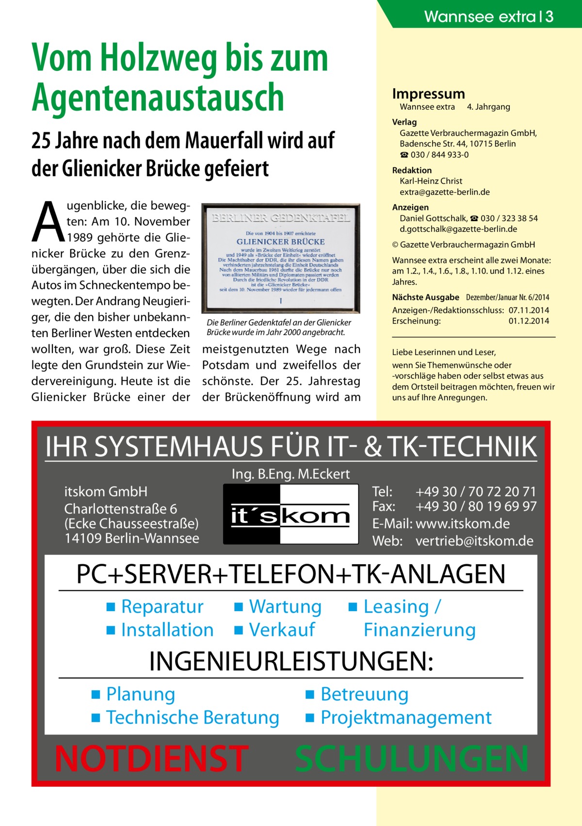 Wannsee extra 3  Vom Holzweg bis zum Agentenaustausch  Impressum Wannsee extra	  25 Jahre nach dem Mauerfall wird auf der Glienicker Brücke gefeiert  Redaktion Karl-Heinz Christ extra@gazette-berlin.de  A  ugenblicke, die bewegten: Am 10. November 1989 gehörte die Glienicker Brücke zu den Grenzübergängen, über die sich die Autos im Schneckentempo bewegten. Der Andrang Neugieriger, die den bisher unbekannten Berliner Westen entdecken wollten, war groß. Diese Zeit legte den Grundstein zur Wiedervereinigung. Heute ist die Glienicker Brücke einer der  4. Jahrgang  Verlag Gazette Verbrauchermagazin GmbH, Badensche Str. 44, 10715 Berlin ☎ 030 / 844 933-0  Anzeigen Daniel Gottschalk, ☎ 030 / 323 38 54 d.gottschalk@gazette-berlin.de © Gazette Verbrauchermagazin GmbH Wannsee extra erscheint alle zwei Monate: am 1.2., 1.4., 1.6., 1.8., 1.10. und 1.12. eines Jahres.  Die Berliner Gedenktafel an der Glienicker Brücke wurde im Jahr 2000 angebracht.  meistgenutzten Wege nach Potsdam und zweifellos der schönste. Der 25. Jahrestag der Brückenöffnung wird am  Nächste Ausgabe 	 Dezember/Januar Nr. 6/2014 Anzeigen-/Redaktionsschluss:	07.11.2014 Erscheinung:	01.12.2014 Liebe Leserinnen und Leser, wenn Sie Themen­wünsche oder -vorschläge haben oder selbst etwas aus dem Ortsteil beitragen möchten, freuen wir uns auf Ihre Anregungen.  IHR SYSTEMHAUS FÜR IT- & TK-TECHNIK Ing. B.Eng. M.Eckert itskom GmbH Charlottenstraße 6 (Ecke Chausseestraße) 14109 Berlin-Wannsee  Tel: +49 30 / 70 72 20 71 Fax: +49 30 / 80 19 69 97 E-Mail: www.itskom.de Web: vertrieb@itskom.de  PC+SERVER+TELEFON+TK-ANLAGEN ▪ Reparatur ▪ Wartung ▪ Installation ▪ Verkauf  ▪ Leasing / Finanzierung  INGENIEURLEISTUNGEN: ▪ Planung ▪ Technische Beratung  NOTDIENST  ▪ Betreuung ▪ Projektmanagement  SCHULUNGEN