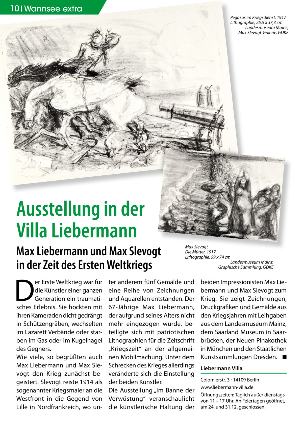10 Wannsee extra Pegasus im Kriegsdienst, 1917 Lithographie, 26,5 x 37,3 cm Landesmuseum Mainz, Max Slevogt-Galerie, GDKE  Ausstellung in der Villa Liebermann Max Liebermann und Max Slevogt in der Zeit des Ersten Weltkriegs  D  er Erste Weltkrieg war für die Künstler einer ganzen Generation ein traumatisches Erlebnis. Sie hockten mit ihren Kameraden dicht gedrängt in Schützengräben, wechselten im Lazarett Verbände oder starben im Gas oder im Kugelhagel des Gegners. Wie viele, so begrüßten auch Max Liebermann und Max Slevogt den Krieg zunächst begeistert. Slevogt reiste 1914 als sogenannter Kriegsmaler an die Westfront in die Gegend von Lille in Nordfrankreich, wo un Max Slevogt Die Mütter, 1917 Lithographie, 59 x 74 cm Landesmuseum Mainz, Graphische Sammlung, GDKE  ter anderem fünf Gemälde und eine Reihe von Zeichnungen und Aquarellen entstanden. Der 67-Jährige Max Liebermann, der aufgrund seines Alters nicht mehr eingezogen wurde, beteiligte sich mit patriotischen Lithographien für die Zeitschrift „Kriegszeit“ an der allgemeinen Mobilmachung. Unter dem Schrecken des Krieges allerdings veränderte sich die Einstellung der beiden Künstler. Die Ausstellung „Im Banne der Verwüstung“ veranschaulicht die künstlerische Haltung der  beiden Impressionisten Max Liebermann und Max Slevogt zum Krieg. Sie zeigt Zeichnungen, Druckgrafiken und Gemälde aus den Kriegsjahren mit Leihgaben aus dem Landesmuseum Mainz, dem Saarland Museum in Saarbrücken, der Neuen Pinakothek in München und den Staatlichen Kunstsammlungen Dresden. ◾ Liebermann Villa Colomierstr. 3 · 14109 Berlin www.liebermann-villa.de Öffnungszeiten: Täglich außer dienstags von 11 – 17 Uhr. An Feiertagen geöffnet, am 24. und 31.12. geschlossen.
