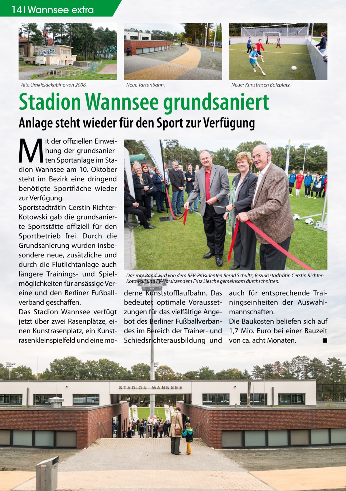 14 Wannsee extra  Alte Umkleidekabine von 2008.  Neue Tartanbahn.  Neuer Kunstrasen Bolzplatz.  Stadion Wannsee grundsaniert Anlage steht wieder für den Sport zur Verfügung  M  it der oﬃziellen Einweihung der grundsanierten Sportanlage im Stadion Wannsee am 10. Oktober steht im Bezirk eine dringend benötigte Sportfläche wieder zur Verfügung. Sportstadträtin Cerstin RichterKotowski gab die grundsanierte Sportstätte offiziell für den Sportbetrieb frei. Durch die Grundsanierung wurden insbesondere neue, zusätzliche und durch die Flutlichtanlage auch längere Trainings- und Spielmöglichkeiten für ansässige Vereine und den Berliner Fußballverband geschaffen. Das Stadion Wannsee verfügt jetzt über zwei Rasenplätze, einen Kunstrasenplatz, ein Kunstrasenkleinspielfeld und eine mo Das rote Band wird von dem BFV-Präsidenten Bernd Schultz, Bezirksstadträtin Cerstin RichterKotowski und FV-Vorsitzendem Fritz Liesche gemeinsam durchschnitten.  derne Kunststoﬄaufbahn. Das bedeutet optimale Voraussetzungen für das vielfältige Angebot des Berliner Fußballverbandes im Bereich der Trainer- und Schiedsrichterausbildung und  auch für entsprechende Trainingseinheiten der Auswahlmannschaften. Die Baukosten beliefen sich auf 1,7 Mio. Euro bei einer Bauzeit von ca. acht Monaten. ◾