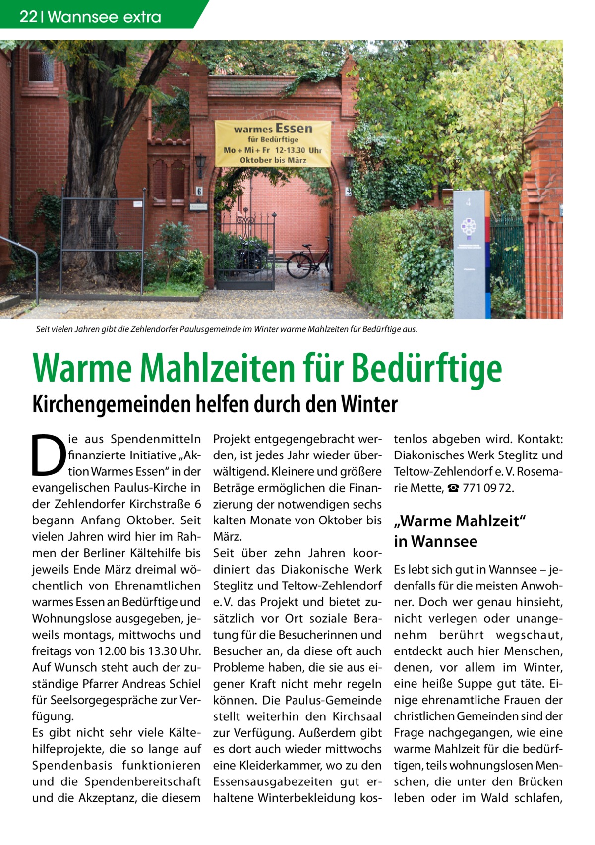 22 Wannsee extra  Seit vielen Jahren gibt die Zehlendorfer Paulusgemeinde im Winter warme Mahlzeiten für Bedürftige aus.  Warme Mahlzeiten für Bedürftige Kirchengemeinden helfen durch den Winter  D  ie aus Spendenmitteln finanzierte Initiative „Aktion Warmes Essen“ in der evangelischen Paulus-Kirche in der Zehlendorfer Kirchstraße 6 begann Anfang Oktober. Seit vielen Jahren wird hier im Rahmen der Berliner Kältehilfe bis jeweils Ende März dreimal wöchentlich von Ehrenamtlichen warmes Essen an Bedürftige und Wohnungslose ausgegeben, jeweils montags, mittwochs und freitags von 12.00 bis 13.30 Uhr. Auf Wunsch steht auch der zuständige Pfarrer Andreas Schiel für Seelsorgegespräche zur Verfügung. Es gibt nicht sehr viele Kältehilfeprojekte, die so lange auf Spendenbasis funktionieren und die Spendenbereitschaft und die Akzeptanz, die diesem  Projekt entgegengebracht werden, ist jedes Jahr wieder überwältigend. Kleinere und größere Beträge ermöglichen die Finanzierung der notwendigen sechs kalten Monate von Oktober bis März. Seit über zehn Jahren koordiniert das Diakonische Werk Steglitz und Teltow-Zehlendorf e. V. das Projekt und bietet zusätzlich vor Ort soziale Beratung für die Besucherinnen und Besucher an, da diese oft auch Probleme haben, die sie aus eigener Kraft nicht mehr regeln können. Die Paulus-Gemeinde stellt weiterhin den Kirchsaal zur Verfügung. Außerdem gibt es dort auch wieder mittwochs eine Kleiderkammer, wo zu den Essensausgabezeiten gut erhaltene Winterbekleidung kos tenlos abgeben wird. Kontakt: Diakonisches Werk Steglitz und Teltow-Zehlendorf e. V. Rosemarie Mette, ☎ 771 09 72.  „Warme Mahlzeit“ in Wannsee Es lebt sich gut in Wannsee – jedenfalls für die meisten Anwohner. Doch wer genau hinsieht, nicht verlegen oder unangenehm berührt wegschaut, entdeckt auch hier Menschen, denen, vor allem im Winter, eine heiße Suppe gut täte. Einige ehrenamtliche Frauen der christlichen Gemeinden sind der Frage nachgegangen, wie eine warme Mahlzeit für die bedürftigen, teils wohnungslosen Menschen, die unter den Brücken leben oder im Wald schlafen,