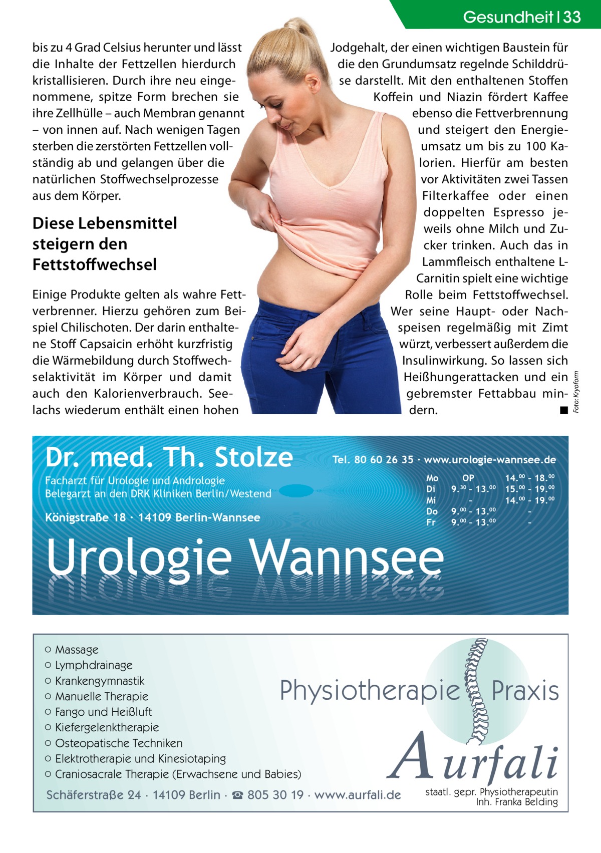 bis zu 4 Grad Celsius herunter und lässt die Inhalte der Fettzellen hierdurch kristallisieren. Durch ihre neu eingenommene, spitze Form brechen sie ihre Zellhülle – auch Membran genannt – von innen auf. Nach wenigen Tagen sterben die zerstörten Fettzellen vollständig ab und gelangen über die natürlichen Stoffwechselprozesse aus dem Körper.  Jodgehalt, der einen wichtigen Baustein für die den Grundumsatz regelnde Schilddrüse darstellt. Mit den enthaltenen Stoffen Koffein und Niazin fördert Kaffee ebenso die Fettverbrennung und steigert den Energieumsatz um bis zu 100 Kalorien. Hierfür am besten vor Aktivitäten zwei Tassen Filterkaffee oder einen doppelten Espresso jeweils ohne Milch und Zucker trinken. Auch das in Lammfleisch enthaltene LCarnitin spielt eine wichtige Rolle beim Fettstoffwechsel. Wer seine Haupt- oder Nachspeisen regelmäßig mit Zimt würzt, verbessert außerdem die Insulinwirkung. So lassen sich Heißhungerattacken und ein gebremster Fettabbau mindern. ◾  Diese Lebensmittel steigern den Fettstoﬀwechsel Einige Produkte gelten als wahre Fettverbrenner. Hierzu gehören zum Beispiel Chilischoten. Der darin enthaltene Stoff Capsaicin erhöht kurzfristig die Wärmebildung durch Stoffwechselaktivität im Körper und damit auch den Kalorienverbrauch. Seelachs wiederum enthält einen hohen  Dr. med. Th. Stolze  Tel. 80 60 26 35 ∙ www.urologie-wannsee.de Mo Di Mi Do Fr  Facharzt für Urologie und Andrologie Belegarzt an den DRK Kliniken Berlin/Westend  Königstraße 18 ∙ 14109 Berlin-Wannsee  Urologie Wannsee ○ Massage ○ Lymphdrainage ○ Krankengymnastik ○ Manuelle Therapie ○ Fango und Heißluft ○ Kiefergelenktherapie ○ Osteopatische Techniken ○ Elektrotherapie und Kinesiotaping ○ Craniosacrale Therapie (Erwachsene und Babies)  OP 14.00 – 18.00 9.30 – 13.00 15.00 – 19.00 – 14.00 – 19.00 9.00 – 13.00 – 9.00 – 13.00 –  Physiotherapie  –  Praxis  A urfali  Schäferstraße 24 · 14109 Berlin · ☎ 805 30 19 · www.aurfali.de  staatl. gepr. Physiotherapeutin Inh. Franka Belding  Foto: Kryoform  Gesundheit 33