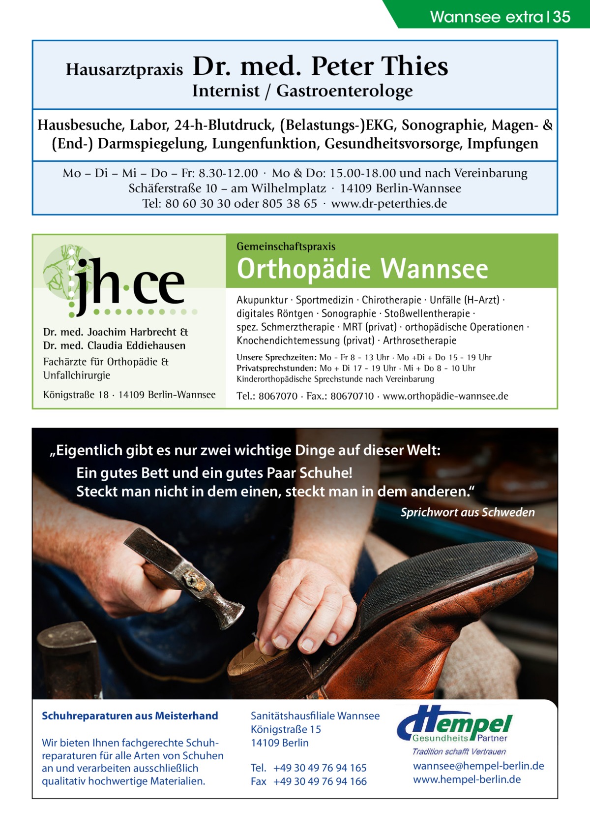 Wannsee extra 35  Hausarztpraxis  Dr. med. Peter Thies Internist / Gastroenterologe  Hausbesuche, Labor, 24-h-Blutdruck, (Belastungs-)EKG, Sonographie, Magen- & (End-) Darmspiegelung, Lungenfunktion, Gesundheitsvorsorge, Impfungen Mo – Di – Mi – Do – Fr: 8.30-12.00 · Mo & Do: 15.00-18.00 und nach Vereinbarung Schäferstraße 10 – am Wilhelmplatz · 14109 Berlin-Wannsee Tel: 80 60 30 30 oder 805 38 65 · www.dr-peterthies.de Gemeinschaftspraxis  Orthopädie Wannsee Dr. med. Joachim Harbrecht & Dr. med. Claudia Eddiehausen Fachärzte für Orthopädie & Unfallchirurgie Königstraße 18 · 14109 Berlin-Wannsee  Akupunktur · Sportmedizin · Chirotherapie · Unfälle (H-Arzt) · digitales Röntgen · Sonographie · Stoßwellentherapie · spez. Schmerztherapie · MRT (privat) · orthopädische Operationen · Knochendichtemessung (privat) · Arthrosetherapie Unsere Sprechzeiten: Mo - Fr 8 - 13 Uhr · Mo +Di + Do 15 - 19 Uhr Privatsprechstunden: Mo + Di 17 - 19 Uhr · Mi + Do 8 - 10 Uhr Kinderorthopädische Sprechstunde nach Vereinbarung  Tel.: 8067070 · Fax.: 80670710 · www.orthopädie-wannsee.de  „Eigentlich gibt es nur zwei wichtige Dinge auf dieser Welt: Ein gutes Bett und ein gutes Paar Schuhe! Steckt man nicht in dem einen, steckt man in dem anderen.“ Sprichwort aus Schweden  Schuhreparaturen aus Meisterhand Wir bieten Ihnen fachgerechte Schuhreparaturen für alle Arten von Schuhen an und verarbeiten ausschließlich qualitativ hochwertige Materialien.  Sanitätshausfiliale Wannsee Königstraße 15 14109 Berlin Tel. +49 30 49 76 94 165 Fax +49 30 49 76 94 166  wannsee@hempel-berlin.de www.hempel-berlin.de