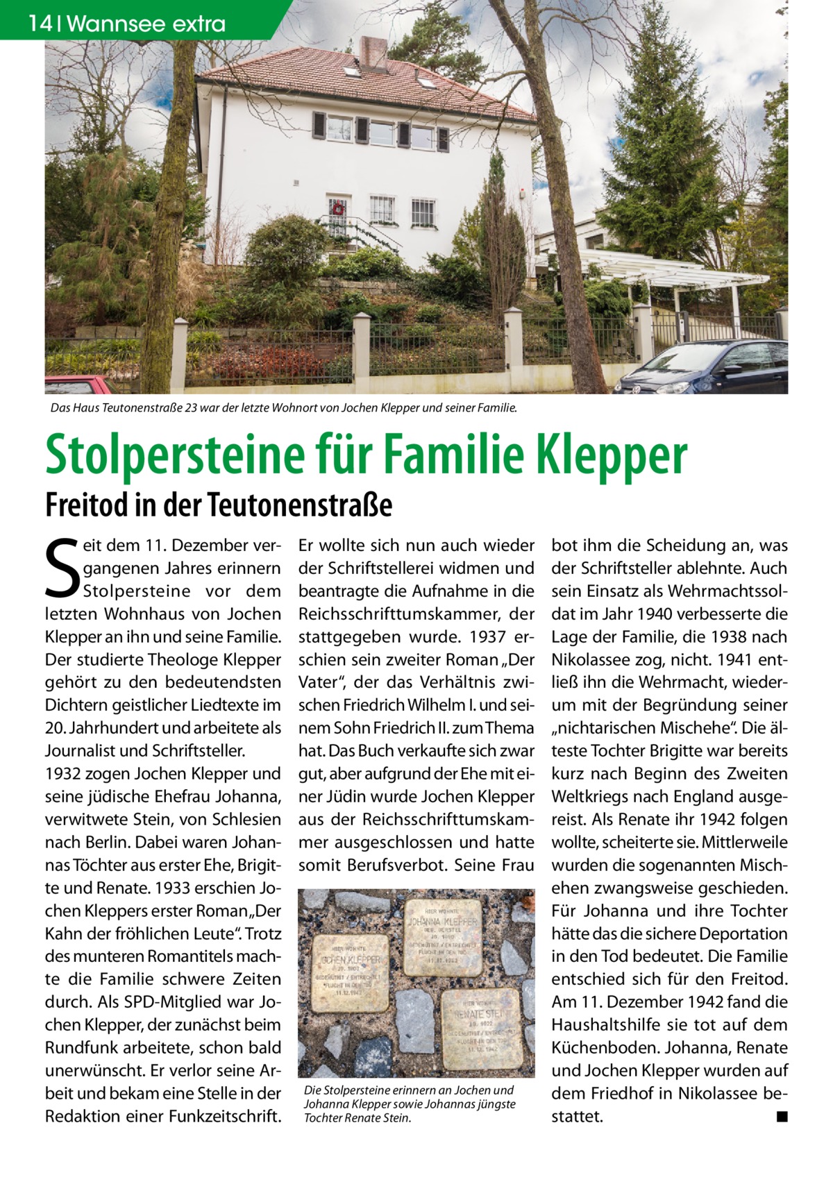 14 Wannsee extra  Das Haus Teutonenstraße 23 war der letzte Wohnort von Jochen Klepper und seiner Familie.  Stolpersteine für Familie Klepper Freitod in der Teutonenstraße  S  eit dem 11. Dezember vergangenen Jahres erinnern Stolpersteine vor dem letzten Wohnhaus von Jochen Klepper an ihn und seine Familie. Der studierte Theologe Klepper gehört zu den bedeutendsten Dichtern geistlicher Liedtexte im 20. Jahrhundert und arbeitete als Journalist und Schriftsteller. 1932 zogen Jochen Klepper und seine jüdische Ehefrau Johanna, verwitwete Stein, von Schlesien nach Berlin. Dabei waren Johannas Töchter aus erster Ehe, Brigitte und Renate. 1933 erschien Jochen Kleppers erster Roman „Der Kahn der fröhlichen Leute“. Trotz des munteren Romantitels machte die Familie schwere Zeiten durch. Als SPD-Mitglied war Jochen Klepper, der zunächst beim Rundfunk arbeitete, schon bald unerwünscht. Er verlor seine Arbeit und bekam eine Stelle in der Redaktion einer Funkzeitschrift.  Er wollte sich nun auch wieder der Schriftstellerei widmen und beantragte die Aufnahme in die Reichsschrifttumskammer, der stattgegeben wurde. 1937 erschien sein zweiter Roman „Der Vater“, der das Verhältnis zwischen Friedrich Wilhelm I. und seinem Sohn Friedrich II. zum Thema hat. Das Buch verkaufte sich zwar gut, aber aufgrund der Ehe mit einer Jüdin wurde Jochen Klepper aus der Reichsschrifttumskammer ausgeschlossen und hatte somit Berufsverbot. Seine Frau  Die Stolpersteine erinnern an Jochen und Johanna Klepper sowie Johannas jüngste Tochter Renate Stein.  bot ihm die Scheidung an, was der Schriftsteller ablehnte. Auch sein Einsatz als Wehrmachtssoldat im Jahr 1940 verbesserte die Lage der Familie, die 1938 nach Nikolassee zog, nicht. 1941 entließ ihn die Wehrmacht, wiederum mit der Begründung seiner „nichtarischen Mischehe“. Die älteste Tochter Brigitte war bereits kurz nach Beginn des Zweiten Weltkriegs nach England ausgereist. Als Renate ihr 1942 folgen wollte, scheiterte sie. Mittlerweile wurden die sogenannten Mischehen zwangsweise geschieden. Für Johanna und ihre Tochter hätte das die sichere Deportation in den Tod bedeutet. Die Familie entschied sich für den Freitod. Am 11. Dezember 1942 fand die Haushaltshilfe sie tot auf dem Küchenboden. Johanna, Renate und Jochen Klepper wurden auf dem Friedhof in Nikolassee bestattet. � ◾