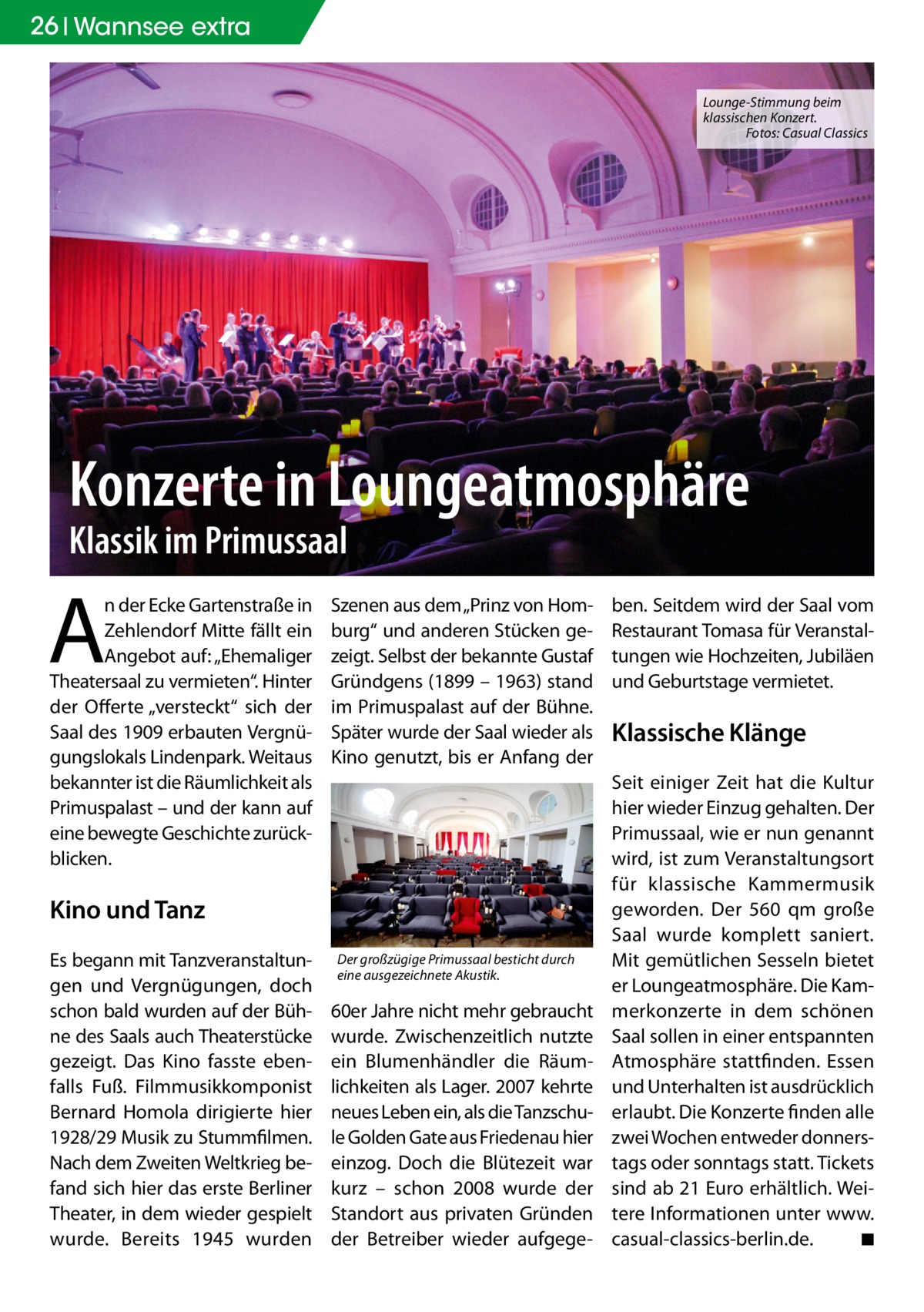 26 Wannsee extra Lounge-Stimmung beim klassischen Konzert. Fotos: Casual Classics  Konzerte in Loungeatmosphäre Klassik im Primussaal  A  n der Ecke Gartenstraße in Zehlendorf Mitte fällt ein Angebot auf: „Ehemaliger Theatersaal zu vermieten“. Hinter der Offerte „versteckt“ sich der Saal des 1909 erbauten Vergnügungslokals Lindenpark. Weitaus bekannter ist die Räumlichkeit als Primuspalast – und der kann auf eine bewegte Geschichte zurückblicken.  Szenen aus dem „Prinz von Homburg“ und anderen Stücken gezeigt. Selbst der bekannte Gustaf Gründgens (1899 – 1963) stand im Primuspalast auf der Bühne. Später wurde der Saal wieder als Kino genutzt, bis er Anfang der  Kino und Tanz Es begann mit Tanzveranstaltungen und Vergnügungen, doch schon bald wurden auf der Bühne des Saals auch Theaterstücke gezeigt. Das Kino fasste ebenfalls Fuß. Filmmusikkomponist Bernard Homola dirigierte hier 1928/29 Musik zu Stummfilmen. Nach dem Zweiten Weltkrieg befand sich hier das erste Berliner Theater, in dem wieder gespielt wurde. Bereits 1945 wurden  Der großzügige Primussaal besticht durch eine ausgezeichnete Akustik.  60er Jahre nicht mehr gebraucht wurde. Zwischenzeitlich nutzte ein Blumenhändler die Räumlichkeiten als Lager. 2007 kehrte neues Leben ein, als die Tanzschule Golden Gate aus Friedenau hier einzog. Doch die Blütezeit war kurz – schon 2008 wurde der Standort aus privaten Gründen der Betreiber wieder aufgege ben. Seitdem wird der Saal vom Restaurant Tomasa für Veranstaltungen wie Hochzeiten, Jubiläen und Geburtstage vermietet.  Klassische Klänge Seit einiger Zeit hat die Kultur hier wieder Einzug gehalten. Der Primussaal, wie er nun genannt wird, ist zum Veranstaltungsort für klassische Kammermusik geworden. Der 560 qm große Saal wurde komplett saniert. Mit gemütlichen Sesseln bietet er Loungeatmosphäre. Die Kammerkonzerte in dem schönen Saal sollen in einer entspannten Atmosphäre stattfinden. Essen und Unterhalten ist ausdrücklich erlaubt. Die Konzerte finden alle zwei Wochen entweder donnerstags oder sonntags statt. Tickets sind ab 21 Euro erhältlich. Weitere Informationen unter www. casual-classics-berlin.de. ◾